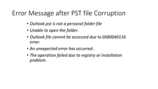 Error Message after PST file Corruption
• Outlook.pst is not a personal folder file
• Unable to open the folder.
• Outlook file cannot be accessed due to 0X80040116
error.
• An unexpected error has occurred .
• The operation failed due to registry or installation
problem.
 