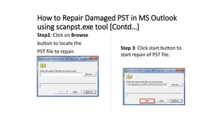How to Repair Damaged PST in MS Outlook
using scanpst.exe tool [Contd…]
Step2: Click on Browse
button to locate the
PST file to repair.
Step 3: Click start button to
start repair of PST file.
 