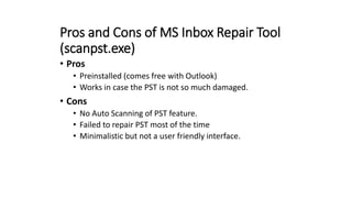 Pros and Cons of MS Inbox Repair Tool
(scanpst.exe)
• Pros
• Preinstalled (comes free with Outlook)
• Works in case the PST is not so much damaged.
• Cons
• No Auto Scanning of PST feature.
• Failed to repair PST most of the time
• Minimalistic but not a user friendly interface.
 
