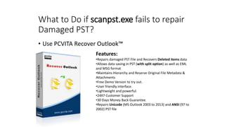 What to Do if scanpst.exe fails to repair
Damaged PST?
• Use PCVITA Recover Outlook™
Features:
•Repairs damaged PST File and Recovers Deleted items data
•Allows data saving in PST (with split option) as well as EML
and MSG format
•Maintains Hierarchy and Reserve Original File Metadata &
Attachments
•Free Demo Version to try out.
•User friendly interface.
•Lightweight and powerful.
•24X7 Customer Support
•30 Days Money Back Guarantee.
•Repairs Unicode (MS Outlook 2003 to 2013) and ANSI (97 to
2002) PST file
 