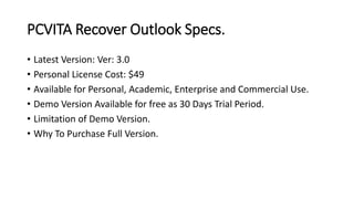 PCVITA Recover Outlook Specs.
• Latest Version: Ver: 3.0
• Personal License Cost: $49
• Available for Personal, Academic, Enterprise and Commercial Use.
• Demo Version Available for free as 30 Days Trial Period.
• Limitation of Demo Version.
• Why To Purchase Full Version.
 