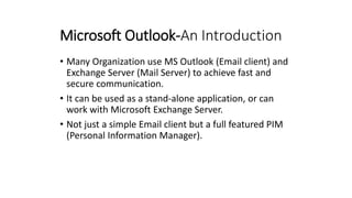 Microsoft Outlook-An Introduction
• Many Organization use MS Outlook (Email client) and
Exchange Server (Mail Server) to achieve fast and
secure communication.
• It can be used as a stand-alone application, or can
work with Microsoft Exchange Server.
• Not just a simple Email client but a full featured PIM
(Personal Information Manager).
 