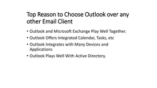 Top Reason to Choose Outlook over any
other Email Client
• Outlook and Microsoft Exchange Play Well Together.
• Outlook Offers Integrated Calendar, Tasks, etc
• Outlook Integrates with Many Devices and
Applications
• Outlook Plays Well With Active Directory.
 