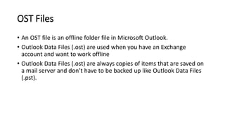OST Files
• An OST file is an offline folder file in Microsoft Outlook.
• Outlook Data Files (.ost) are used when you have an Exchange
account and want to work offline
• Outlook Data Files (.ost) are always copies of items that are saved on
a mail server and don’t have to be backed up like Outlook Data Files
(.pst).
 