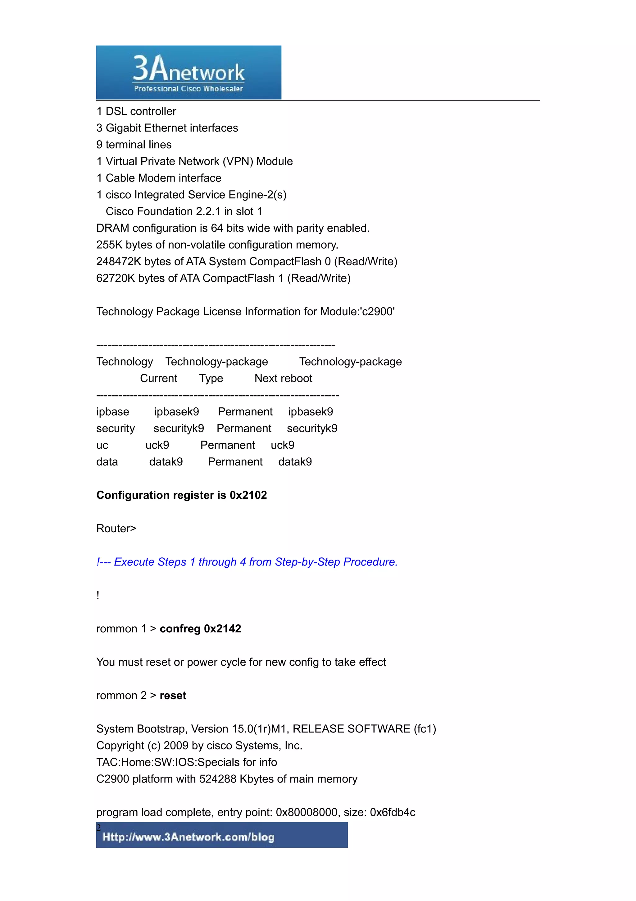 1 DSL controller
3 Gigabit Ethernet interfaces
9 terminal lines
1 Virtual Private Network (VPN) Module
1 Cable Modem interface
1 cisco Integrated Service Engine-2(s)
Cisco Foundation 2.2.1 in slot 1
DRAM configuration is 64 bits wide with parity enabled.
255K bytes of non-volatile configuration memory.
248472K bytes of ATA System CompactFlash 0 (Read/Write)
62720K bytes of ATA CompactFlash 1 (Read/Write)
Technology Package License Information for Module:'c2900'
----------------------------------------------------------------
Technology Technology-package Technology-package
Current Type Next reboot
-----------------------------------------------------------------
ipbase ipbasek9 Permanent ipbasek9
security securityk9 Permanent securityk9
uc uck9 Permanent uck9
data datak9 Permanent datak9
Configuration register is 0x2102
Router>
!--- Execute Steps 1 through 4 from Step-by-Step Procedure.
!
rommon 1 > confreg 0x2142
You must reset or power cycle for new config to take effect
rommon 2 > reset
System Bootstrap, Version 15.0(1r)M1, RELEASE SOFTWARE (fc1)
Copyright (c) 2009 by cisco Systems, Inc.
TAC:Home:SW:IOS:Specials for info
C2900 platform with 524288 Kbytes of main memory
program load complete, entry point: 0x80008000, size: 0x6fdb4c
2
 