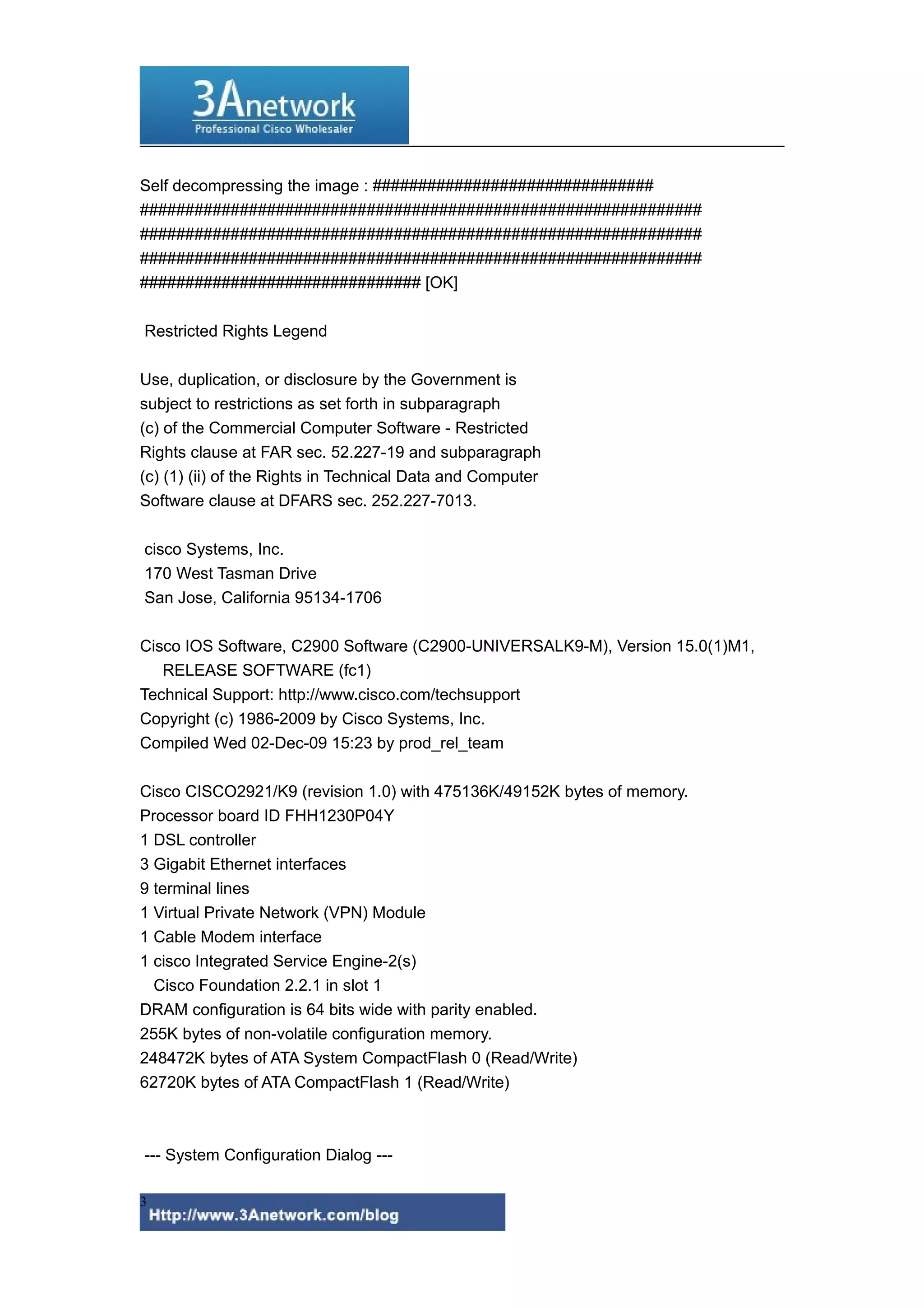 Self decompressing the image : ###############################
##############################################################
##############################################################
##############################################################
############################### [OK]
Restricted Rights Legend
Use, duplication, or disclosure by the Government is
subject to restrictions as set forth in subparagraph
(c) of the Commercial Computer Software - Restricted
Rights clause at FAR sec. 52.227-19 and subparagraph
(c) (1) (ii) of the Rights in Technical Data and Computer
Software clause at DFARS sec. 252.227-7013.
cisco Systems, Inc.
170 West Tasman Drive
San Jose, California 95134-1706
Cisco IOS Software, C2900 Software (C2900-UNIVERSALK9-M), Version 15.0(1)M1,
RELEASE SOFTWARE (fc1)
Technical Support: http://www.cisco.com/techsupport
Copyright (c) 1986-2009 by Cisco Systems, Inc.
Compiled Wed 02-Dec-09 15:23 by prod_rel_team
Cisco CISCO2921/K9 (revision 1.0) with 475136K/49152K bytes of memory.
Processor board ID FHH1230P04Y
1 DSL controller
3 Gigabit Ethernet interfaces
9 terminal lines
1 Virtual Private Network (VPN) Module
1 Cable Modem interface
1 cisco Integrated Service Engine-2(s)
Cisco Foundation 2.2.1 in slot 1
DRAM configuration is 64 bits wide with parity enabled.
255K bytes of non-volatile configuration memory.
248472K bytes of ATA System CompactFlash 0 (Read/Write)
62720K bytes of ATA CompactFlash 1 (Read/Write)
--- System Configuration Dialog ---
3
 