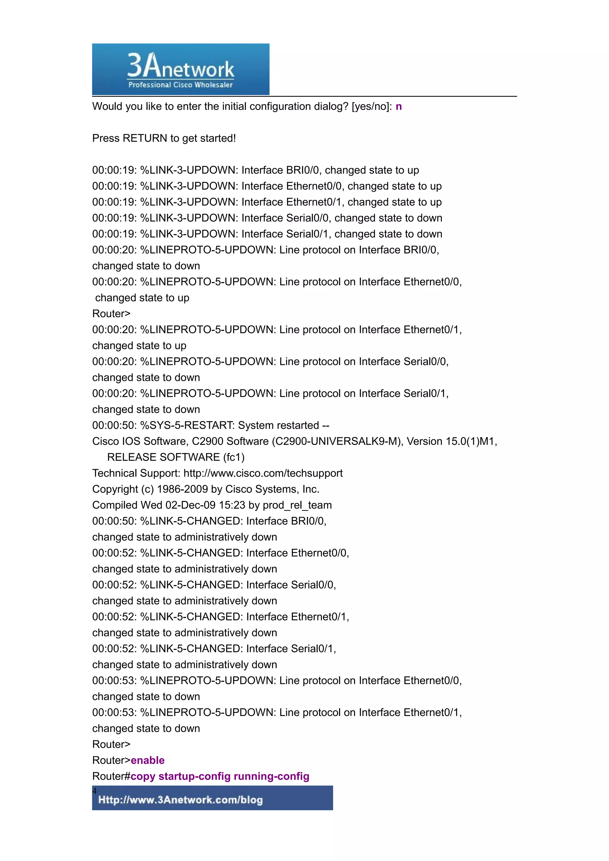Would you like to enter the initial configuration dialog? [yes/no]: n
Press RETURN to get started!
00:00:19: %LINK-3-UPDOWN: Interface BRI0/0, changed state to up
00:00:19: %LINK-3-UPDOWN: Interface Ethernet0/0, changed state to up
00:00:19: %LINK-3-UPDOWN: Interface Ethernet0/1, changed state to up
00:00:19: %LINK-3-UPDOWN: Interface Serial0/0, changed state to down
00:00:19: %LINK-3-UPDOWN: Interface Serial0/1, changed state to down
00:00:20: %LINEPROTO-5-UPDOWN: Line protocol on Interface BRI0/0,
changed state to down
00:00:20: %LINEPROTO-5-UPDOWN: Line protocol on Interface Ethernet0/0,
changed state to up
Router>
00:00:20: %LINEPROTO-5-UPDOWN: Line protocol on Interface Ethernet0/1,
changed state to up
00:00:20: %LINEPROTO-5-UPDOWN: Line protocol on Interface Serial0/0,
changed state to down
00:00:20: %LINEPROTO-5-UPDOWN: Line protocol on Interface Serial0/1,
changed state to down
00:00:50: %SYS-5-RESTART: System restarted --
Cisco IOS Software, C2900 Software (C2900-UNIVERSALK9-M), Version 15.0(1)M1,
RELEASE SOFTWARE (fc1)
Technical Support: http://www.cisco.com/techsupport
Copyright (c) 1986-2009 by Cisco Systems, Inc.
Compiled Wed 02-Dec-09 15:23 by prod_rel_team
00:00:50: %LINK-5-CHANGED: Interface BRI0/0,
changed state to administratively down
00:00:52: %LINK-5-CHANGED: Interface Ethernet0/0,
changed state to administratively down
00:00:52: %LINK-5-CHANGED: Interface Serial0/0,
changed state to administratively down
00:00:52: %LINK-5-CHANGED: Interface Ethernet0/1,
changed state to administratively down
00:00:52: %LINK-5-CHANGED: Interface Serial0/1,
changed state to administratively down
00:00:53: %LINEPROTO-5-UPDOWN: Line protocol on Interface Ethernet0/0,
changed state to down
00:00:53: %LINEPROTO-5-UPDOWN: Line protocol on Interface Ethernet0/1,
changed state to down
Router>
Router>enable
Router#copy startup-config running-config
4
 