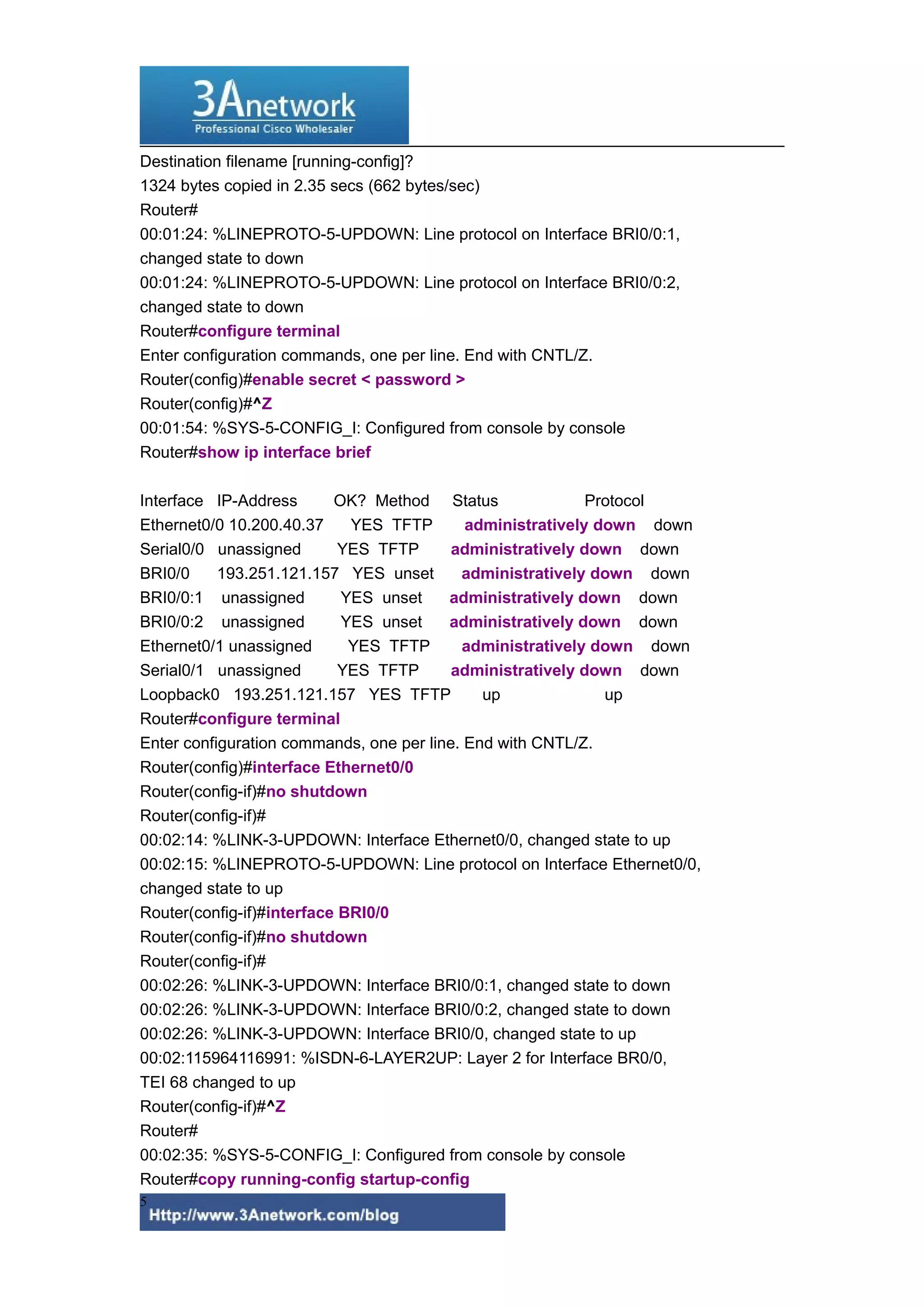 Destination filename [running-config]?
1324 bytes copied in 2.35 secs (662 bytes/sec)
Router#
00:01:24: %LINEPROTO-5-UPDOWN: Line protocol on Interface BRI0/0:1,
changed state to down
00:01:24: %LINEPROTO-5-UPDOWN: Line protocol on Interface BRI0/0:2,
changed state to down
Router#configure terminal
Enter configuration commands, one per line. End with CNTL/Z.
Router(config)#enable secret < password >
Router(config)#^Z
00:01:54: %SYS-5-CONFIG_I: Configured from console by console
Router#show ip interface brief
Interface IP-Address OK? Method Status Protocol
Ethernet0/0 10.200.40.37 YES TFTP administratively down down
Serial0/0 unassigned YES TFTP administratively down down
BRI0/0 193.251.121.157 YES unset administratively down down
BRI0/0:1 unassigned YES unset administratively down down
BRI0/0:2 unassigned YES unset administratively down down
Ethernet0/1 unassigned YES TFTP administratively down down
Serial0/1 unassigned YES TFTP administratively down down
Loopback0 193.251.121.157 YES TFTP up up
Router#configure terminal
Enter configuration commands, one per line. End with CNTL/Z.
Router(config)#interface Ethernet0/0
Router(config-if)#no shutdown
Router(config-if)#
00:02:14: %LINK-3-UPDOWN: Interface Ethernet0/0, changed state to up
00:02:15: %LINEPROTO-5-UPDOWN: Line protocol on Interface Ethernet0/0,
changed state to up
Router(config-if)#interface BRI0/0
Router(config-if)#no shutdown
Router(config-if)#
00:02:26: %LINK-3-UPDOWN: Interface BRI0/0:1, changed state to down
00:02:26: %LINK-3-UPDOWN: Interface BRI0/0:2, changed state to down
00:02:26: %LINK-3-UPDOWN: Interface BRI0/0, changed state to up
00:02:115964116991: %ISDN-6-LAYER2UP: Layer 2 for Interface BR0/0,
TEI 68 changed to up
Router(config-if)#^Z
Router#
00:02:35: %SYS-5-CONFIG_I: Configured from console by console
Router#copy running-config startup-config
5
 