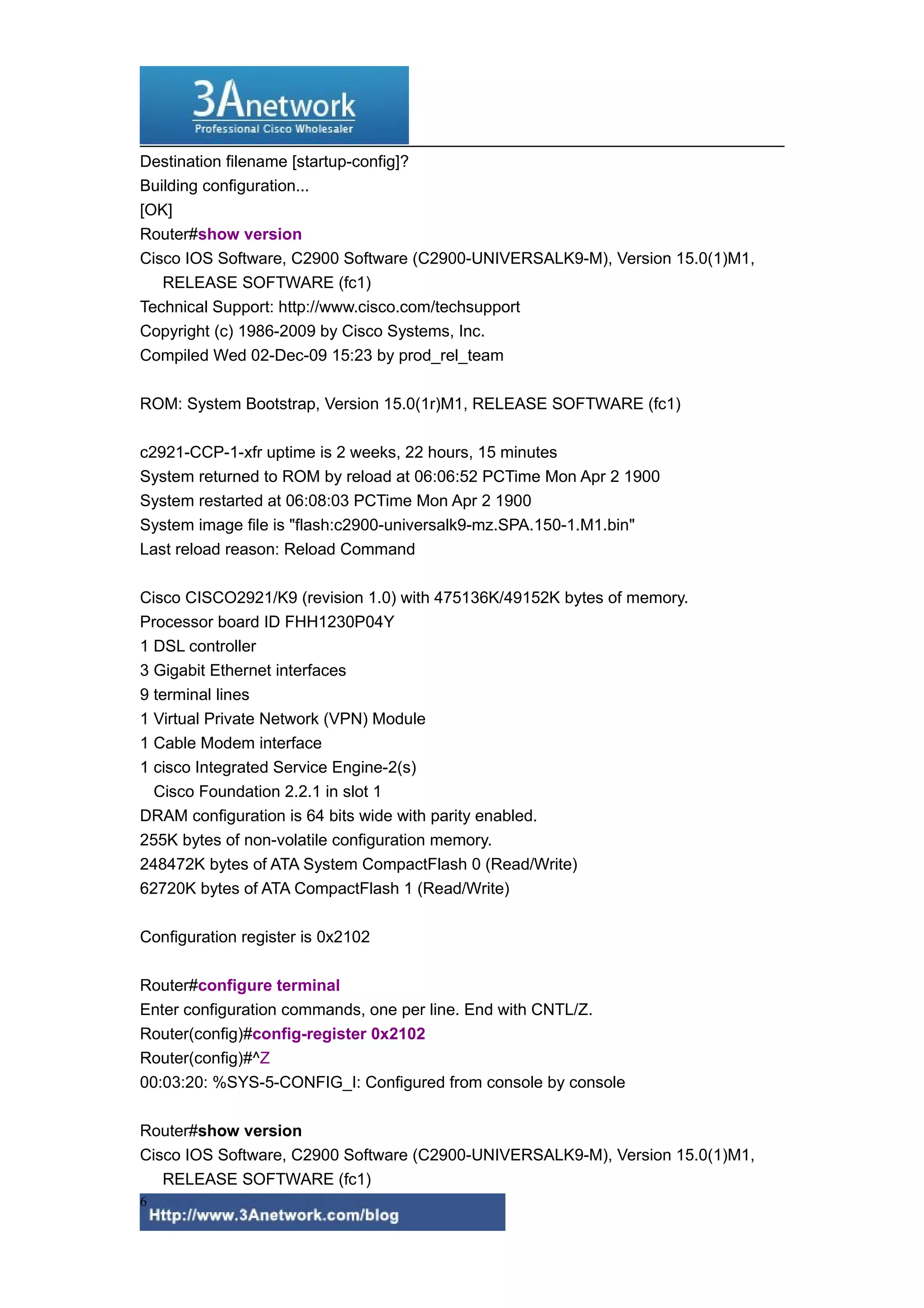 Destination filename [startup-config]?
Building configuration...
[OK]
Router#show version
Cisco IOS Software, C2900 Software (C2900-UNIVERSALK9-M), Version 15.0(1)M1,
RELEASE SOFTWARE (fc1)
Technical Support: http://www.cisco.com/techsupport
Copyright (c) 1986-2009 by Cisco Systems, Inc.
Compiled Wed 02-Dec-09 15:23 by prod_rel_team
ROM: System Bootstrap, Version 15.0(1r)M1, RELEASE SOFTWARE (fc1)
c2921-CCP-1-xfr uptime is 2 weeks, 22 hours, 15 minutes
System returned to ROM by reload at 06:06:52 PCTime Mon Apr 2 1900
System restarted at 06:08:03 PCTime Mon Apr 2 1900
System image file is "flash:c2900-universalk9-mz.SPA.150-1.M1.bin"
Last reload reason: Reload Command
Cisco CISCO2921/K9 (revision 1.0) with 475136K/49152K bytes of memory.
Processor board ID FHH1230P04Y
1 DSL controller
3 Gigabit Ethernet interfaces
9 terminal lines
1 Virtual Private Network (VPN) Module
1 Cable Modem interface
1 cisco Integrated Service Engine-2(s)
Cisco Foundation 2.2.1 in slot 1
DRAM configuration is 64 bits wide with parity enabled.
255K bytes of non-volatile configuration memory.
248472K bytes of ATA System CompactFlash 0 (Read/Write)
62720K bytes of ATA CompactFlash 1 (Read/Write)
Configuration register is 0x2102
Router#configure terminal
Enter configuration commands, one per line. End with CNTL/Z.
Router(config)#config-register 0x2102
Router(config)#^Z
00:03:20: %SYS-5-CONFIG_I: Configured from console by console
Router#show version
Cisco IOS Software, C2900 Software (C2900-UNIVERSALK9-M), Version 15.0(1)M1,
RELEASE SOFTWARE (fc1)
6
 