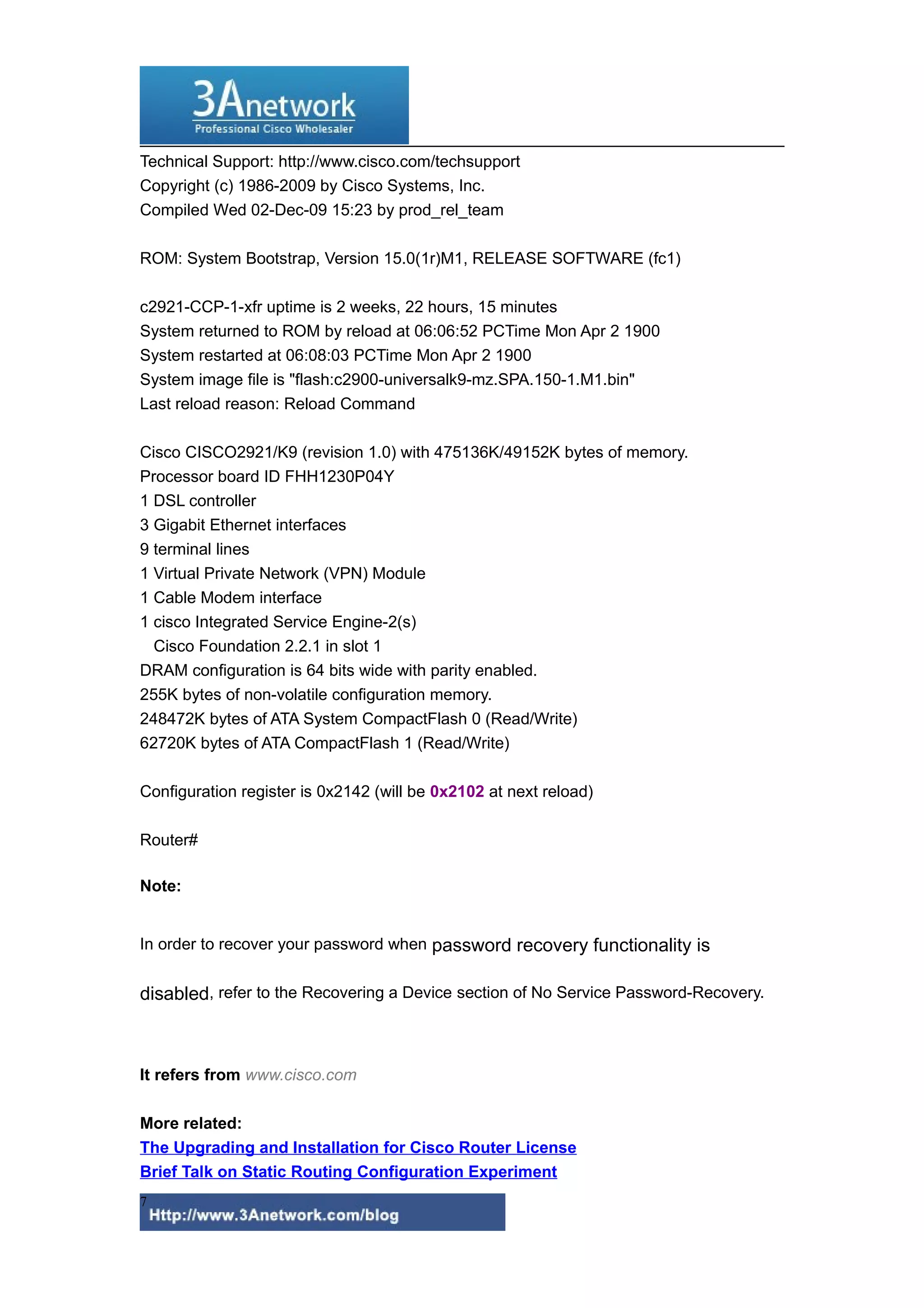 Technical Support: http://www.cisco.com/techsupport
Copyright (c) 1986-2009 by Cisco Systems, Inc.
Compiled Wed 02-Dec-09 15:23 by prod_rel_team
ROM: System Bootstrap, Version 15.0(1r)M1, RELEASE SOFTWARE (fc1)
c2921-CCP-1-xfr uptime is 2 weeks, 22 hours, 15 minutes
System returned to ROM by reload at 06:06:52 PCTime Mon Apr 2 1900
System restarted at 06:08:03 PCTime Mon Apr 2 1900
System image file is "flash:c2900-universalk9-mz.SPA.150-1.M1.bin"
Last reload reason: Reload Command
Cisco CISCO2921/K9 (revision 1.0) with 475136K/49152K bytes of memory.
Processor board ID FHH1230P04Y
1 DSL controller
3 Gigabit Ethernet interfaces
9 terminal lines
1 Virtual Private Network (VPN) Module
1 Cable Modem interface
1 cisco Integrated Service Engine-2(s)
Cisco Foundation 2.2.1 in slot 1
DRAM configuration is 64 bits wide with parity enabled.
255K bytes of non-volatile configuration memory.
248472K bytes of ATA System CompactFlash 0 (Read/Write)
62720K bytes of ATA CompactFlash 1 (Read/Write)
Configuration register is 0x2142 (will be 0x2102 at next reload)
Router#
Note:
In order to recover your password when password recovery functionality is
disabled, refer to the Recovering a Device section of No Service Password-Recovery.
It refers from www.cisco.com
More related:
The Upgrading and Installation for Cisco Router License
Brief Talk on Static Routing Configuration Experiment
7
 