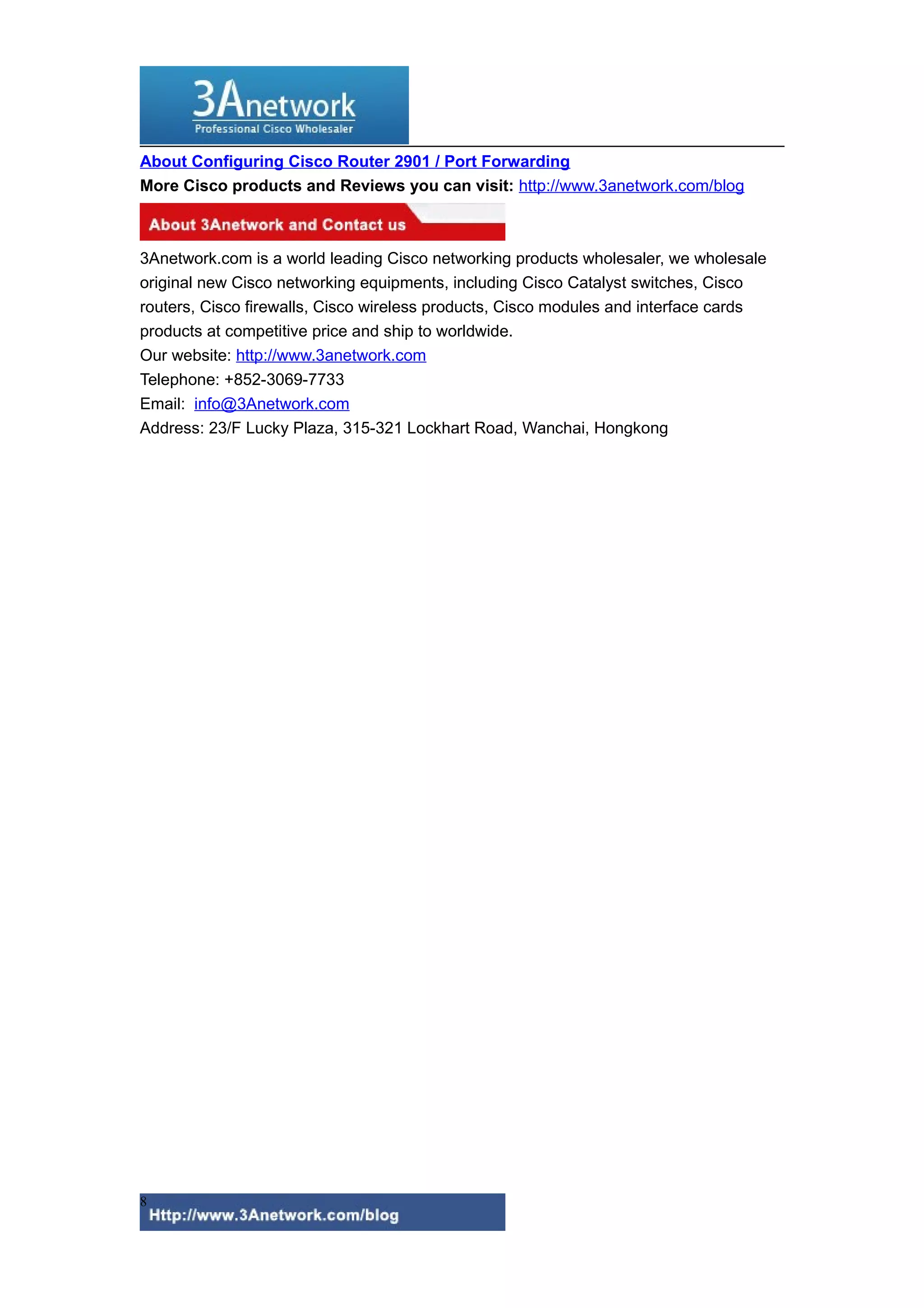 About Configuring Cisco Router 2901 / Port Forwarding
More Cisco products and Reviews you can visit: http://www.3anetwork.com/blog
3Anetwork.com is a world leading Cisco networking products wholesaler, we wholesale
original new Cisco networking equipments, including Cisco Catalyst switches, Cisco
routers, Cisco firewalls, Cisco wireless products, Cisco modules and interface cards
products at competitive price and ship to worldwide.
Our website: http://www.3anetwork.com
Telephone: +852-3069-7733
Email: info@3Anetwork.com
Address: 23/F Lucky Plaza, 315-321 Lockhart Road, Wanchai, Hongkong
8
 