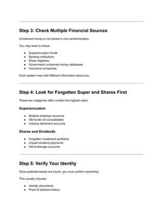 Step 3: Check Multiple Financial Sources
Unclaimed money is not stored in one central location.
You may need to check:
●​ Superannuation funds
●​ Banking institutions
●​ Share registries
●​ Government unclaimed money databases
●​ Insurance companies
Each system may hold different information about you.
Step 4: Look for Forgotten Super and Shares First
These two categories often contain the highest value.
Superannuation
●​ Multiple employer accounts
●​ Old funds not consolidated
●​ Inactive retirement accounts
Shares and Dividends
●​ Forgotten investment portfolios
●​ Unpaid dividend payments
●​ Old brokerage accounts
Step 5: Verify Your Identity
Once potential assets are found, you must confirm ownership.
This usually includes:
●​ Identity documents
●​ Proof of address history
 