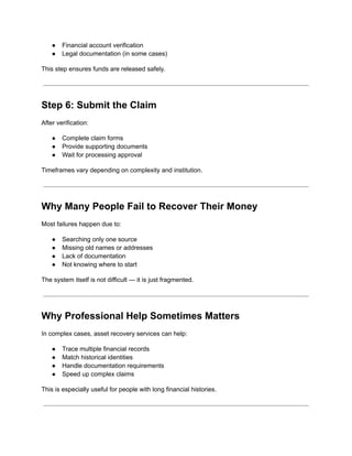 ●​ Financial account verification
●​ Legal documentation (in some cases)
This step ensures funds are released safely.
Step 6: Submit the Claim
After verification:
●​ Complete claim forms
●​ Provide supporting documents
●​ Wait for processing approval
Timeframes vary depending on complexity and institution.
Why Many People Fail to Recover Their Money
Most failures happen due to:
●​ Searching only one source
●​ Missing old names or addresses
●​ Lack of documentation
●​ Not knowing where to start
The system itself is not difficult — it is just fragmented.
Why Professional Help Sometimes Matters
In complex cases, asset recovery services can help:
●​ Trace multiple financial records
●​ Match historical identities
●​ Handle documentation requirements
●​ Speed up complex claims
This is especially useful for people with long financial histories.
 