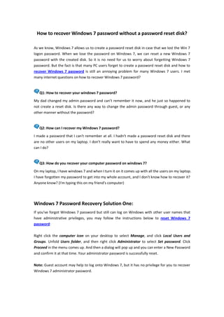 How to recover Windows 7 password without a password reset disk?<br />As we know, Windows 7 allows us to create a password reset disk in case that we lost the Win 7 logon password. When we lose the password on Windows 7, we can reset a new Windows 7 password with the created disk. So it is no need for us to worry about forgetting Windows 7 password. But the fact is that many PC users forget to create a password reset disk and how to recover Windows 7 password is still an annoying problem for many Windows 7 users. I met many internet questions on how to recover Windows 7 password?<br />Q1: How to recover your windows 7 password?My dad changed my admin password and can’t remember it now, and he just so happened to not create a reset disk. Is there any way to change the admin password through guest, or any other manner without the password?<br />Q2: How can I recover my Windows 7 password?I made a password that I can't remember at all. I hadn't made a password reset disk and there are no other users on my laptop. I don't really want to have to spend any money either. What can I do?<br />Q3: How do you recover your computer password on windows 7?On my laptop, I have windows 7 and when I turn it on it comes up with all the users on my laptop. I have forgotten my password to get into my whole account, and I don't know how to recover it? Anyone know? (I'm typing this on my friend's computer)<br />Windows 7 Password Recovery Solution One: <br />If you’ve forgot Windows 7 password but still can log on Windows with other user names that have administrative privileges, you may follow the instructions below to reset Windows 7 password: <br />Right click the computer icon on your desktop to select Manage, and click Local Users and Groups. Unfold Users folder, and then right click Administrator to select Set password. Click Proceed in the menu comes up. And then a dialog will pop up and you can enter a New Password and confirm it at that time. Your administrator password is successfully reset.<br />Note: Guest account may help to log onto Windows 7, but it has no privilege for you to recover Windows 7 administrator password.<br />Windows 7 Password Recovery Solution Two:<br />If you forgot all your Windows 7 passwords and failed to log onto Windows, there is no other way but to reinstall computer or to use Windows password recovery software to reset windows 7 password and log onto computer again. It is the last choice to reinstall computer when you forget Windows password as it result in data loss. So it is better to choose reliable Windows password recovery software. Although these applications cost some bucks, but no data will lost after password recovery with Windows password recovery. And it just cost you a few minutes to recover Windows 7 password. <br />Windows Password Reset is reliable Windows password recovery software which allows you to recover lost Windows administrator password, user password and domain administrator password on all popular Windows OS like Win 7/Vista/XP/Server 2008/2003. By burning a bootable CD/DVD or USB flash drive with it, you can easily recover your Windows password. Following are the steps to recover Windows 7 password.<br />Step 1: Download and install Windows Password Reset in any available computer.Step 2: Burn a bootable CD/DVD or USB flash drive with this Windows recovery softwareStep 3: Set your locked computer to boot from CD ROM or USB.Step 4: Remove Windows 7 password with the burned CD/DVD or USB flash drive.Step 5: Log on your computer without password and reset your Windows 7 administrator password.<br />