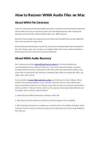 How to Recover WMA Audio Files on Mac
About WMA File Extension
Audio file compressed with Windows Media compression; proprietary format developed by Microsoft,
like the .MP3 format; may be converted to other more standardized formats; often employed for
playing music from the Web; Windows Media videos use a .WMV extension.

Microsoft's Zune portable music player and also the Disney Mix Stick MP3 Player can play WMA files.
They cannot be played by using an iPod.

Microsoft Windows Media Player 9 was the last version of the Windows Media Player developed for
Mac OS X. However, Mac users are able to use Flip4Mac WMV (often known as Microsoft Windows
Media Components for QuickTime) to experience WMA files.



About WMA Audio Recovery
Here I propose you to select uMacsoft Data Recover software. It is the most effective and
user-friendly data recovery software for Mac users. It can recover data from deleted, corrupted,
formatted partitions and from crashed drives under Mac system. Mac Data Recovery Software may
recover files from HFS, HFSX, HFS+ partitions, including all types of files for example PDF, office, cad,
image, video, audio, and etc.

If you would like to recover WMA audio files on Mac, you’d better go to recover software official
website to free download program on your computer. Generally, most of recover software who
features two effective buttons, one is “Preview” button that can make you review the scanned files in
advance; another is “Recovery” button, which is on the purpose of restoring lost data efficiently and
successfully. Here is tutorial in brief as followed.

1. Install and launch WMA Audio Recovery software on Mac OSX.

2. Click the partition that stored your audio files, and let the program scan it completely.

3. When finishing scanning task, you will get your .wma files listed on the interface of program. Check
it and click "Preview" button to review it in advance; then hitting "Recovery" button to get WMA files
back with ease.
 
