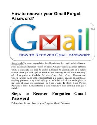 How to recover your Gmail Forgot
Password?
Supportme247 is a one stop solution for all problems like email technical issues,
pc tech issues and facebook related problems. Gmail is world class email platform
which is especially designed to enable individual to communicate in a expert
manner. Here, you won’t just be provided with emailing facility but additionally
offered integration to YouTube, Calendar, Google Drive, Google Contacts, and
Google Pictures etc. In spite of the fact that it is a standout amongst the most used
emailing platforms being used by large no. of individual all across the globe, a
few sorts of issues are experienced by Gmail clients. In which, Gmail Forgot
Password is one of the basic technical issue which have been troubling users quite
a while.
Steps to Recover Forgotten Gmail
Password
Follow these Steps to Recover your Forgotten Gmail Password-
 