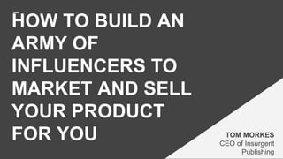 HOW TO BUILD AN
ARMY OF
INFLUENCERS TO
MARKET AND SELL
YOUR PRODUCT
FOR YOU TOM MORKES
CEO of Insurgent
Publishing
 