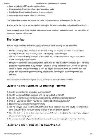 2/29/2016 How to Recruit an IT Project Manager - IT-Toolkits.org
http://it-toolkits.org/blog/?p=378 2/5
Good knowledge of IT development methods
Understanding of testing methods, processes and tools
Knowledge of business analysis and process redesign
Ability to develop Service Level Agreements
This list is not exhaustive but covers the major competencies and skills needed for the role.
Now you know the kind of person needed for the job, it’s time to advertise and get the CVs rolling in.
When reviewing the CVs be ruthless and discard those that don’t meet your needs until you reach a
shortlist of potential candidates.
The Interview
Now you have narrowed down the CVs to a shortlist; it’s time to carry out the interviews.
Start by spending a few minutes on the CV and finding out why the candidate is leaving their
current job. Ask why they feel they would be the right person for the job
Ask the candidate to bring examples of their work. You can tell a lot from a project plan, status
report, risk log or project contract
If they have performed satisfactorily to this point, then it’s time to perform some role-play. Provide a
project management case study in which a project is failing. As the role-play unfolds, the person
needs to explain what they would do to turn the project around and make it a success. You can
gauge their approach to problem solving, people skills, planning and influencing during this
exercise
Below are some questions designed to help you find out more about the candidate.
Questions That Examine Leadership Potential
1. How do you handle non-productive team members?
2. How do you motivate team members who are burned out, or bored?
3. How do you handle team members who come to you with their personal problems?
4. What are your career goals? How do you see this job affecting your goals?
5. Explain how you operate interdepartmentally
6. Tell me how you would react to a situation where there was more than one-way to accomplish the
same task, and there were very strong feelings by others on each position
7. Consider that you are in a diverse environment, out of your comfort zone. How would you rate your
situational leadership style?
8. Give me an example of your leadership involvement where teamwork played an important role
Questions That Examine Trustworthiness
 