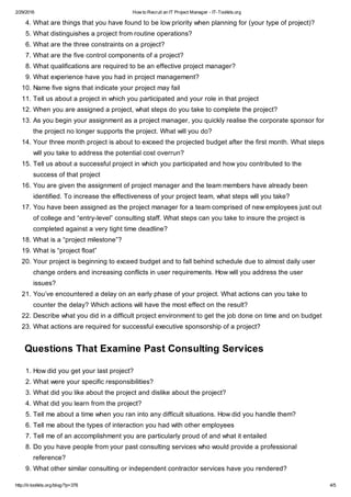 2/29/2016 How to Recruit an IT Project Manager - IT-Toolkits.org
http://it-toolkits.org/blog/?p=378 4/5
4. What are things that you have found to be low priority when planning for (your type of project)?
5. What distinguishes a project from routine operations?
6. What are the three constraints on a project?
7. What are the five control components of a project?
8. What qualifications are required to be an effective project manager?
9. What experience have you had in project management?
10. Name five signs that indicate your project may fail
11. Tell us about a project in which you participated and your role in that project
12. When you are assigned a project, what steps do you take to complete the project?
13. As you begin your assignment as a project manager, you quickly realise the corporate sponsor for
the project no longer supports the project. What will you do?
14. Your three month project is about to exceed the projected budget after the first month. What steps
will you take to address the potential cost overrun?
15. Tell us about a successful project in which you participated and how you contributed to the
success of that project
16. You are given the assignment of project manager and the team members have already been
identified. To increase the effectiveness of your project team, what steps will you take?
17. You have been assigned as the project manager for a team comprised of new employees just out
of college and “entry-level” consulting staff. What steps can you take to insure the project is
completed against a very tight time deadline?
18. What is a “project milestone”?
19. What is “project float”
20. Your project is beginning to exceed budget and to fall behind schedule due to almost daily user
change orders and increasing conflicts in user requirements. How will you address the user
issues?
21. You’ve encountered a delay on an early phase of your project. What actions can you take to
counter the delay? Which actions will have the most effect on the result?
22. Describe what you did in a difficult project environment to get the job done on time and on budget
23. What actions are required for successful executive sponsorship of a project?
Questions That Examine Past Consulting Services
1. How did you get your last project?
2. What were your specific responsibilities?
3. What did you like about the project and dislike about the project?
4. What did you learn from the project?
5. Tell me about a time when you ran into any difficult situations. How did you handle them?
6. Tell me about the types of interaction you had with other employees
7. Tell me of an accomplishment you are particularly proud of and what it entailed
8. Do you have people from your past consulting services who would provide a professional
reference?
9. What other similar consulting or independent contractor services have you rendered?
 