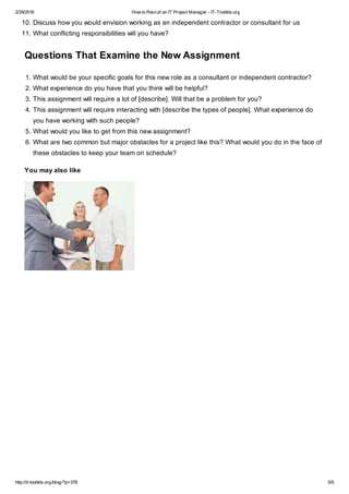 2/29/2016 How to Recruit an IT Project Manager - IT-Toolkits.org
http://it-toolkits.org/blog/?p=378 5/5
10. Discuss how you would envision working as an independent contractor or consultant for us
11. What conflicting responsibilities will you have?
Questions That Examine the New Assignment
1. What would be your specific goals for this new role as a consultant or independent contractor?
2. What experience do you have that you think will be helpful?
3. This assignment will require a lot of [describe]. Will that be a problem for you?
4. This assignment will require interacting with [describe the types of people]. What experience do
you have working with such people?
5. What would you like to get from this new assignment?
6. What are two common but major obstacles for a project like this? What would you do in the face of
these obstacles to keep your team on schedule?
You may also like
 