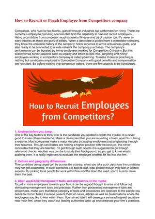 How to Recruit or Poach Employee from Competitors company 
Companies, who hunt for top talents, glance through industries top performers for hiring. There are 
numerous employee recruiting services that hold the capability to hire and recruit employees. 
Hiring a candidate from competitor requires level of finesse and bit of caution too. It’s never an 
easy process as there are gobs of pitfalls. When a candidate is picked from a competitor company, 
they know the complete history of the company; holds schemes to arrive at business goals, and 
also ready to be connected to a wide network the company purchases. The company’s 
performance can be boosted by hiring employees working for Competitors Company. But this 
scenario has certain aspects such as legality and ethics to look into. Targeting and hiring 
employees working in competitors company is called poaching. To make it clearer poaching is 
nothing but candidates employed in Competitor Company with good benefits and compensation 
are recruited. So before walking into dangerous waters, there are few aspects to be considered. 
1. Analyze before you jump: 
One of the key factors to think over is the candidate you spotted is worth the trouble. It is never 
good to invite others headache. Make a clean point that you are recruiting a talent apart from hiring 
a resume. Most companies make a major mistake by judging employees just by glancing through 
their resumes. Though candidates are holding a higher position with the best job, this never 
concludes that they are talented. To get through such doubts it is suggested to go through 
reference checks. Another way can be to study their background, so you get to know what’s 
pushing them. It is really important to evaluate the employee whether he fits into the firm. 
2. Culture and geography differences: 
The candidate being target can be across the country, when you take such decisions the candidate 
may not get acclimated. In such scenarios it is best to pick local people though they lack in certain 
aspects. By picking local people for work within few months down the road, you’re sure to make 
them the best. 
3. Open up people management tools and approaches in the media: 
To pull in more employees towards your firm, it can be a good thought to arise and follow out 
stimulating management tools and practices. Rather than possessing management tools and 
procedures, make sure that these category of tools and procedures are cognized to the people you 
desire to recruit. Make it sure to present them on news, articles as well as presentations where the 
employees you like to hire watch them. Your aimed talent will develop a sense of interest and draw 
near your firm, when they watch out leading authorities write up and celebrate your firm’s practices. 
 