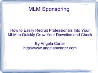 MLM Sponsoring


 How to Easily Recruit Professionals Into Your
MLM to Quickly Grow Your Downline and Check

                By Angela Carter
        http://www.angelamcarter.com
 