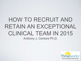 HOW TO RECRUIT AND
RETAIN AN EXCEPTIONAL
CLINICAL TEAM IN 2015
Anthony J. Centore Ph.D.
 