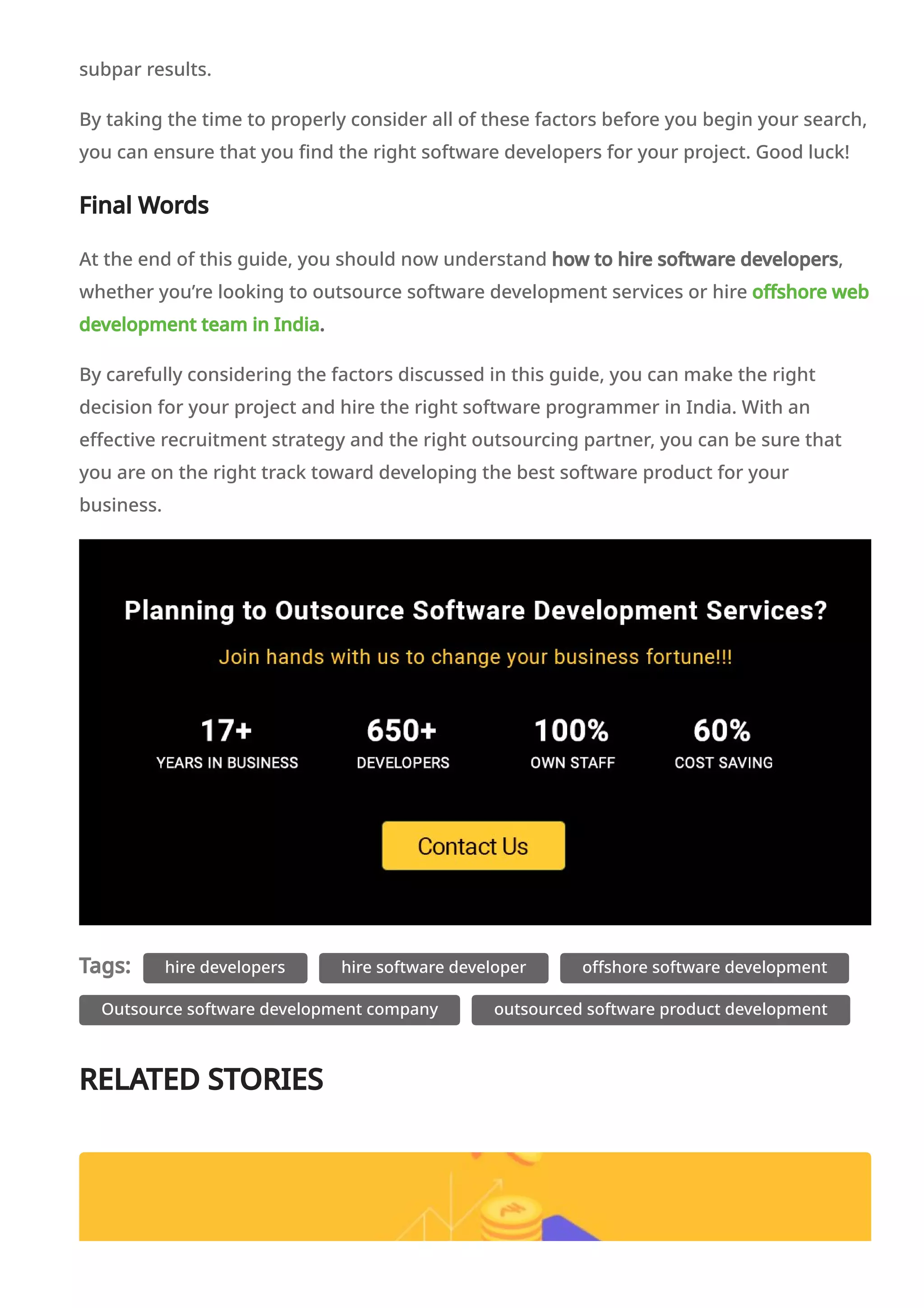 subpar results.
By taking the time to properly consider all of these factors before you begin your search,
you can ensure that you find the right software developers for your project. Good luck!
Final Words
At the end of this guide, you should now understand how to hire software developers,
whether you’re looking to outsource software development services or hire offshore web
development team in India.
By carefully considering the factors discussed in this guide, you can make the right
decision for your project and hire the right software programmer in India. With an
effective recruitment strategy and the right outsourcing partner, you can be sure that
you are on the right track toward developing the best software product for your
business.
Tags: hire developers hire software developer offshore software development
Outsource software development company outsourced software product development
RELATED STORIES
 