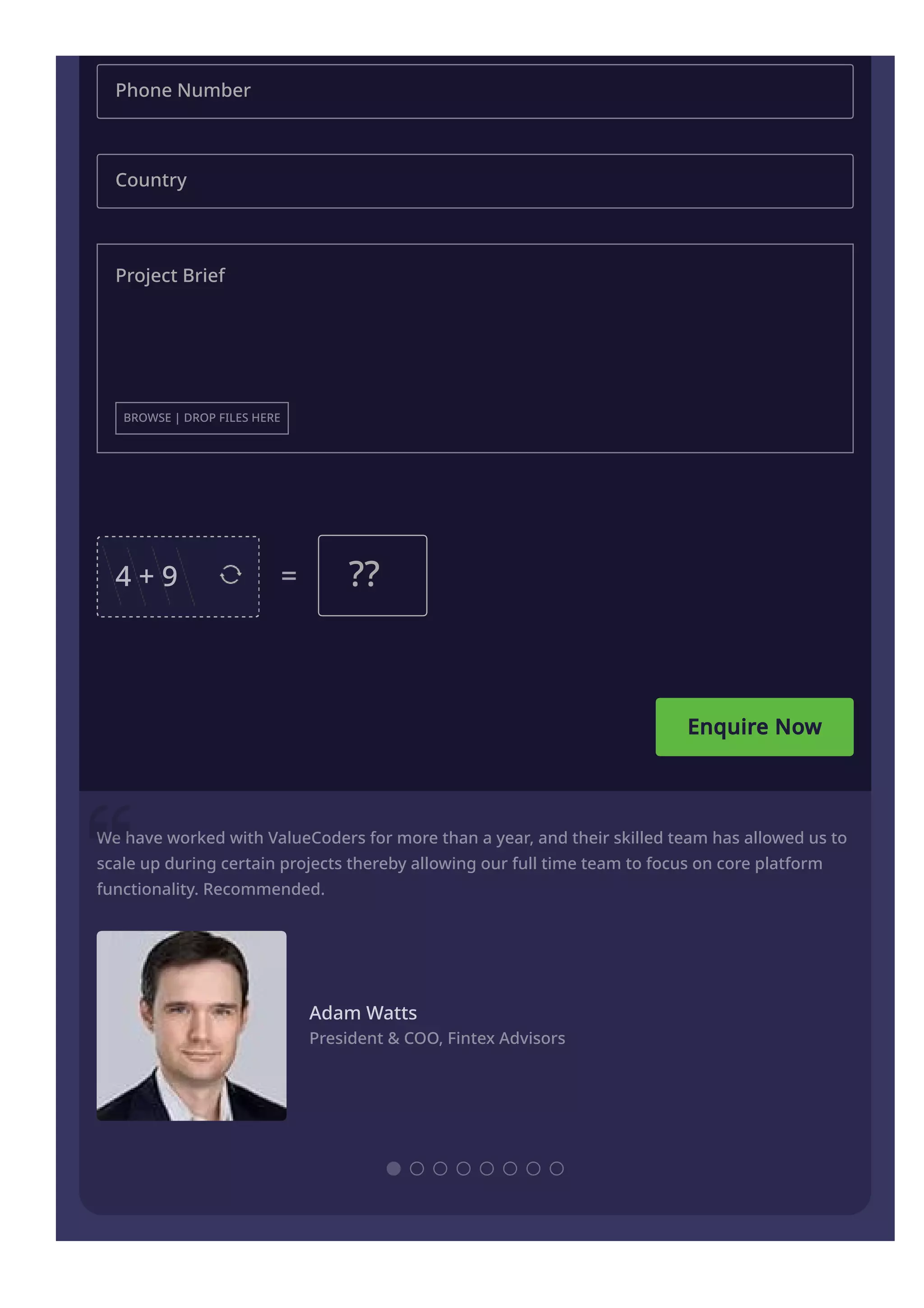 Enquire Now
Phone Number
Country
Project Brief
BROWSE | DROP FILES HERE
4 + 9 = ??
We have worked with ValueCoders for more than a year, and their skilled team has allowed us to
scale up during certain projects thereby allowing our full time team to focus on core platform
functionality. Recommended.
Adam Watts
President & COO, Fintex Advisors
 