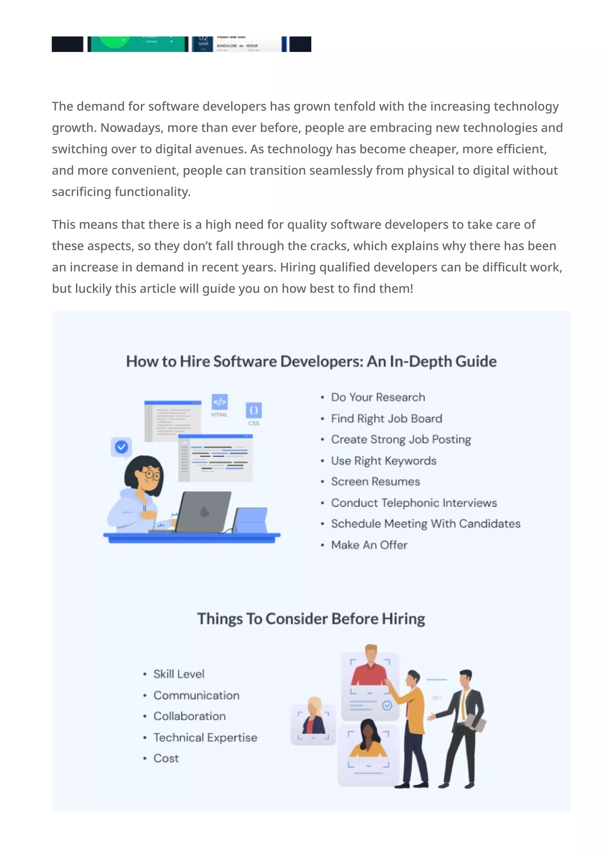 The demand for software developers has grown tenfold with the increasing technology
growth. Nowadays, more than ever before, people are embracing new technologies and
switching over to digital avenues. As technology has become cheaper, more efficient,
and more convenient, people can transition seamlessly from physical to digital without
sacrificing functionality.
This means that there is a high need for quality software developers to take care of
these aspects, so they don’t fall through the cracks, which explains why there has been
an increase in demand in recent years. Hiring qualified developers can be difficult work,
but luckily this article will guide you on how best to find them!
 