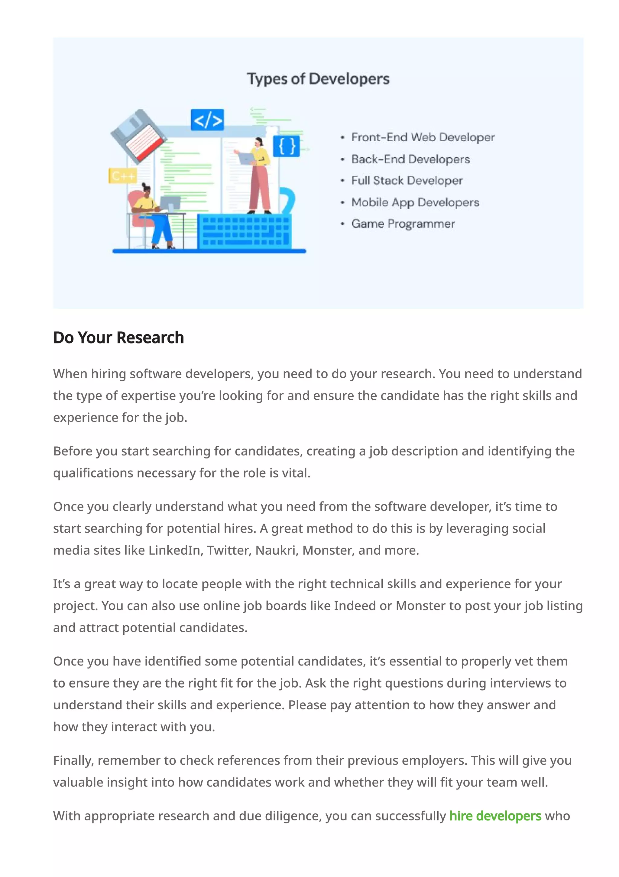 Do Your Research
When hiring software developers, you need to do your research. You need to understand
the type of expertise you’re looking for and ensure the candidate has the right skills and
experience for the job.
Before you start searching for candidates, creating a job description and identifying the
qualifications necessary for the role is vital.
Once you clearly understand what you need from the software developer, it’s time to
start searching for potential hires. A great method to do this is by leveraging social
media sites like LinkedIn, Twitter, Naukri, Monster, and more.
It’s a great way to locate people with the right technical skills and experience for your
project. You can also use online job boards like Indeed or Monster to post your job listing
and attract potential candidates.
Once you have identified some potential candidates, it’s essential to properly vet them
to ensure they are the right fit for the job. Ask the right questions during interviews to
understand their skills and experience. Please pay attention to how they answer and
how they interact with you.
Finally, remember to check references from their previous employers. This will give you
valuable insight into how candidates work and whether they will fit your team well.
With appropriate research and due diligence, you can successfully hire developers who
 