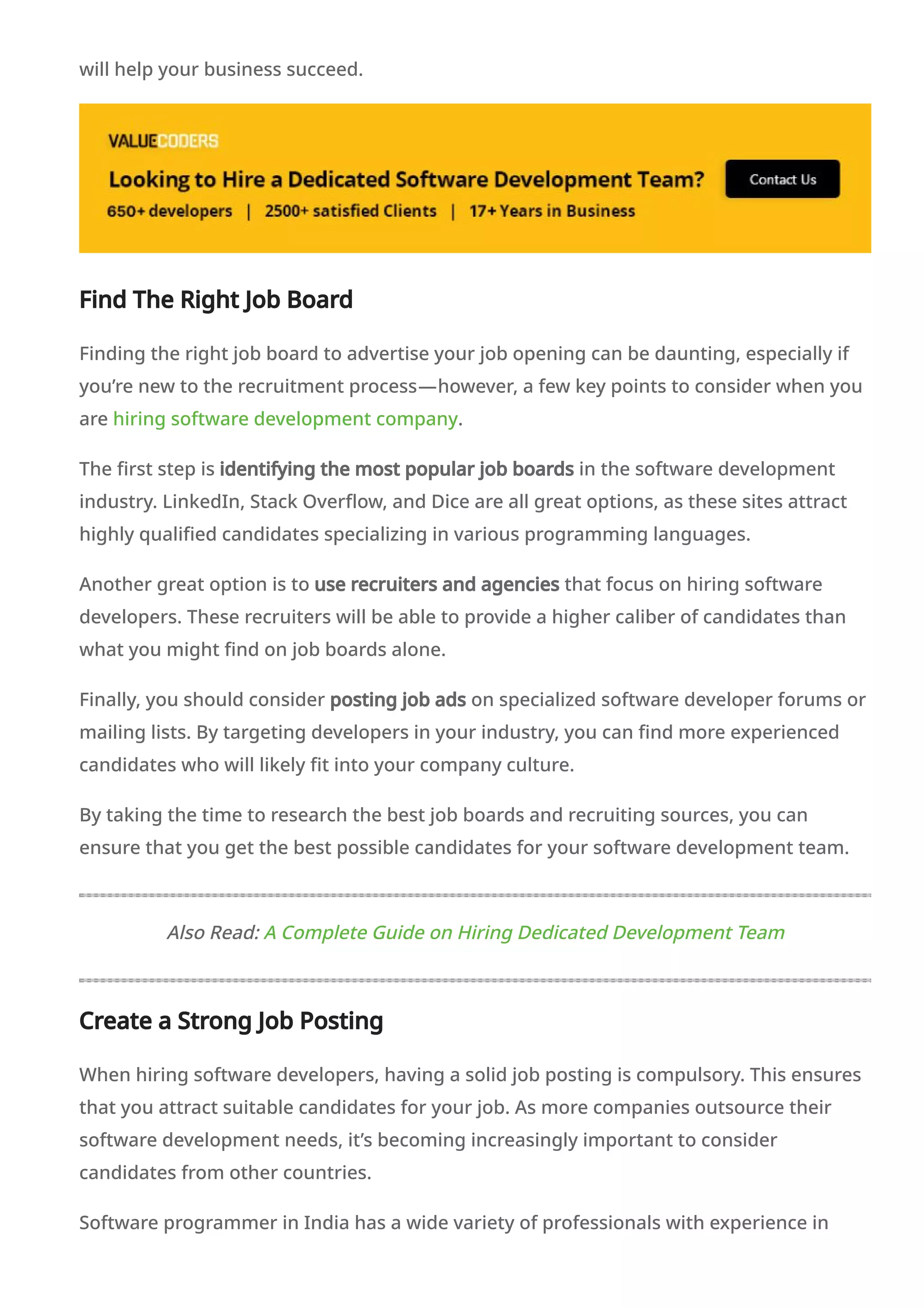 will help your business succeed.
Find The Right Job Board
Finding the right job board to advertise your job opening can be daunting, especially if
you’re new to the recruitment process—however, a few key points to consider when you
are hiring software development company.
The first step is identifying the most popular job boards in the software development
industry. LinkedIn, Stack Overflow, and Dice are all great options, as these sites attract
highly qualified candidates specializing in various programming languages.
Another great option is to use recruiters and agencies that focus on hiring software
developers. These recruiters will be able to provide a higher caliber of candidates than
what you might find on job boards alone.
Finally, you should consider posting job ads on specialized software developer forums or
mailing lists. By targeting developers in your industry, you can find more experienced
candidates who will likely fit into your company culture.
By taking the time to research the best job boards and recruiting sources, you can
ensure that you get the best possible candidates for your software development team.
Also Read: A Complete Guide on Hiring Dedicated Development Team
Create a Strong Job Posting
When hiring software developers, having a solid job posting is compulsory. This ensures
that you attract suitable candidates for your job. As more companies outsource their
software development needs, it’s becoming increasingly important to consider
candidates from other countries.
Software programmer in India has a wide variety of professionals with experience in
 