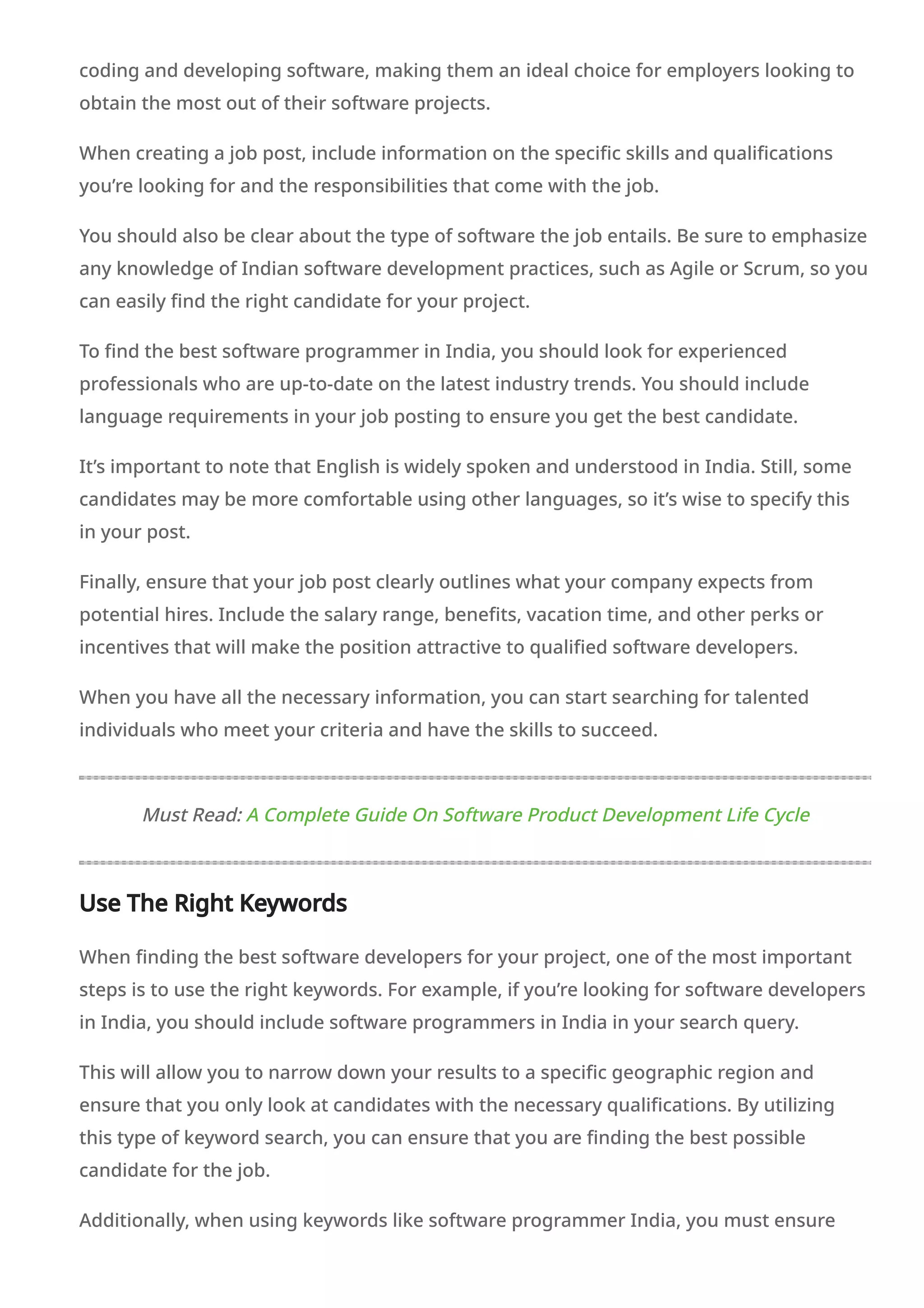 coding and developing software, making them an ideal choice for employers looking to
obtain the most out of their software projects.
When creating a job post, include information on the specific skills and qualifications
you’re looking for and the responsibilities that come with the job.
You should also be clear about the type of software the job entails. Be sure to emphasize
any knowledge of Indian software development practices, such as Agile or Scrum, so you
can easily find the right candidate for your project.
To find the best software programmer in India, you should look for experienced
professionals who are up-to-date on the latest industry trends. You should include
language requirements in your job posting to ensure you get the best candidate.
It’s important to note that English is widely spoken and understood in India. Still, some
candidates may be more comfortable using other languages, so it’s wise to specify this
in your post.
Finally, ensure that your job post clearly outlines what your company expects from
potential hires. Include the salary range, benefits, vacation time, and other perks or
incentives that will make the position attractive to qualified software developers.
When you have all the necessary information, you can start searching for talented
individuals who meet your criteria and have the skills to succeed.
Must Read: A Complete Guide On Software Product Development Life Cycle
Use The Right Keywords
When finding the best software developers for your project, one of the most important
steps is to use the right keywords. For example, if you’re looking for software developers
in India, you should include software programmers in India in your search query.
This will allow you to narrow down your results to a specific geographic region and
ensure that you only look at candidates with the necessary qualifications. By utilizing
this type of keyword search, you can ensure that you are finding the best possible
candidate for the job.
Additionally, when using keywords like software programmer India, you must ensure
 