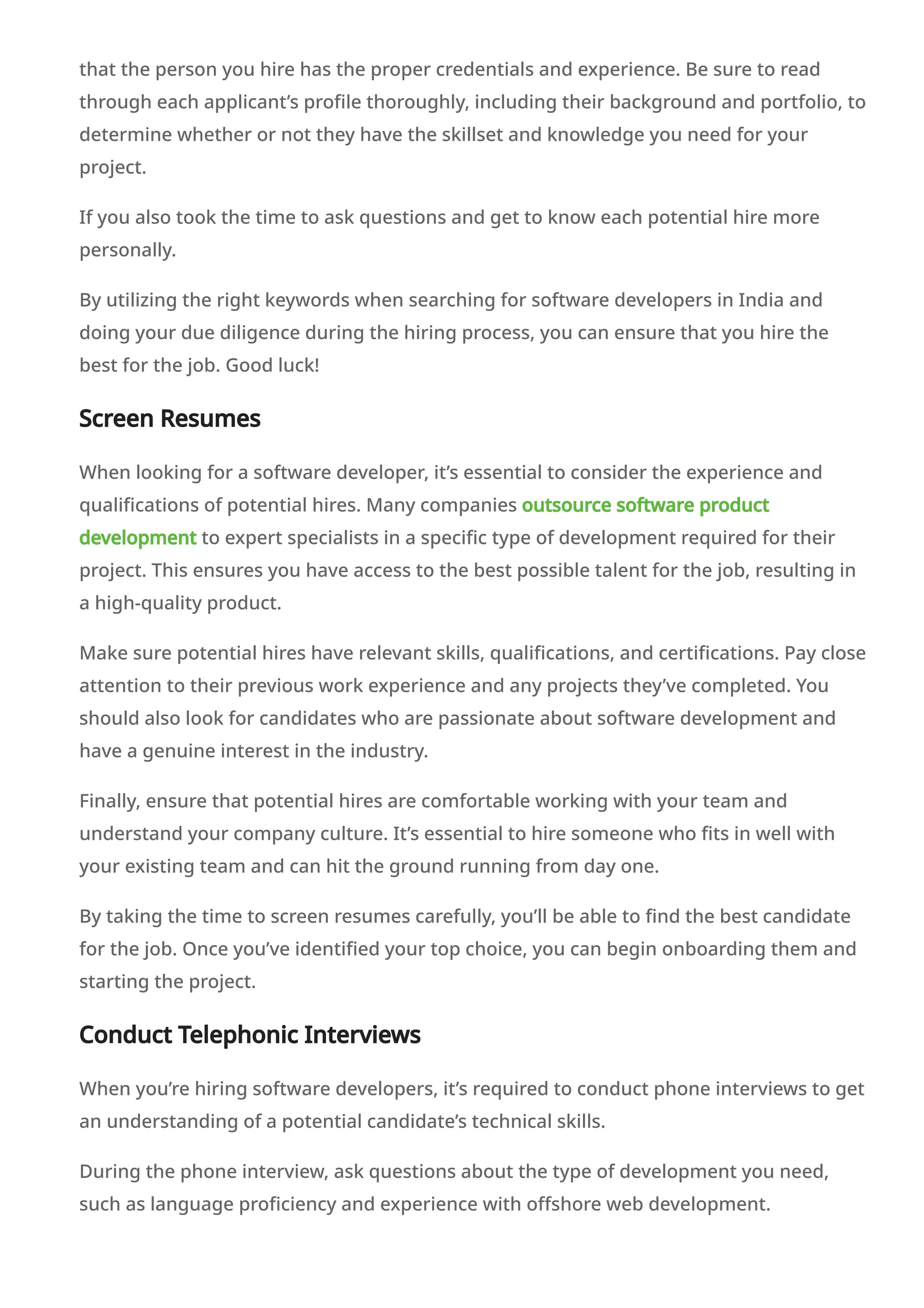 that the person you hire has the proper credentials and experience. Be sure to read
through each applicant’s profile thoroughly, including their background and portfolio, to
determine whether or not they have the skillset and knowledge you need for your
project.
If you also took the time to ask questions and get to know each potential hire more
personally.
By utilizing the right keywords when searching for software developers in India and
doing your due diligence during the hiring process, you can ensure that you hire the
best for the job. Good luck!
Screen Resumes
When looking for a software developer, it’s essential to consider the experience and
qualifications of potential hires. Many companies outsource software product
development to expert specialists in a specific type of development required for their
project. This ensures you have access to the best possible talent for the job, resulting in
a high-quality product.
Make sure potential hires have relevant skills, qualifications, and certifications. Pay close
attention to their previous work experience and any projects they’ve completed. You
should also look for candidates who are passionate about software development and
have a genuine interest in the industry.
Finally, ensure that potential hires are comfortable working with your team and
understand your company culture. It’s essential to hire someone who fits in well with
your existing team and can hit the ground running from day one.
By taking the time to screen resumes carefully, you’ll be able to find the best candidate
for the job. Once you’ve identified your top choice, you can begin onboarding them and
starting the project.
Conduct Telephonic Interviews
When you’re hiring software developers, it’s required to conduct phone interviews to get
an understanding of a potential candidate’s technical skills.
During the phone interview, ask questions about the type of development you need,
such as language proficiency and experience with offshore web development.
 