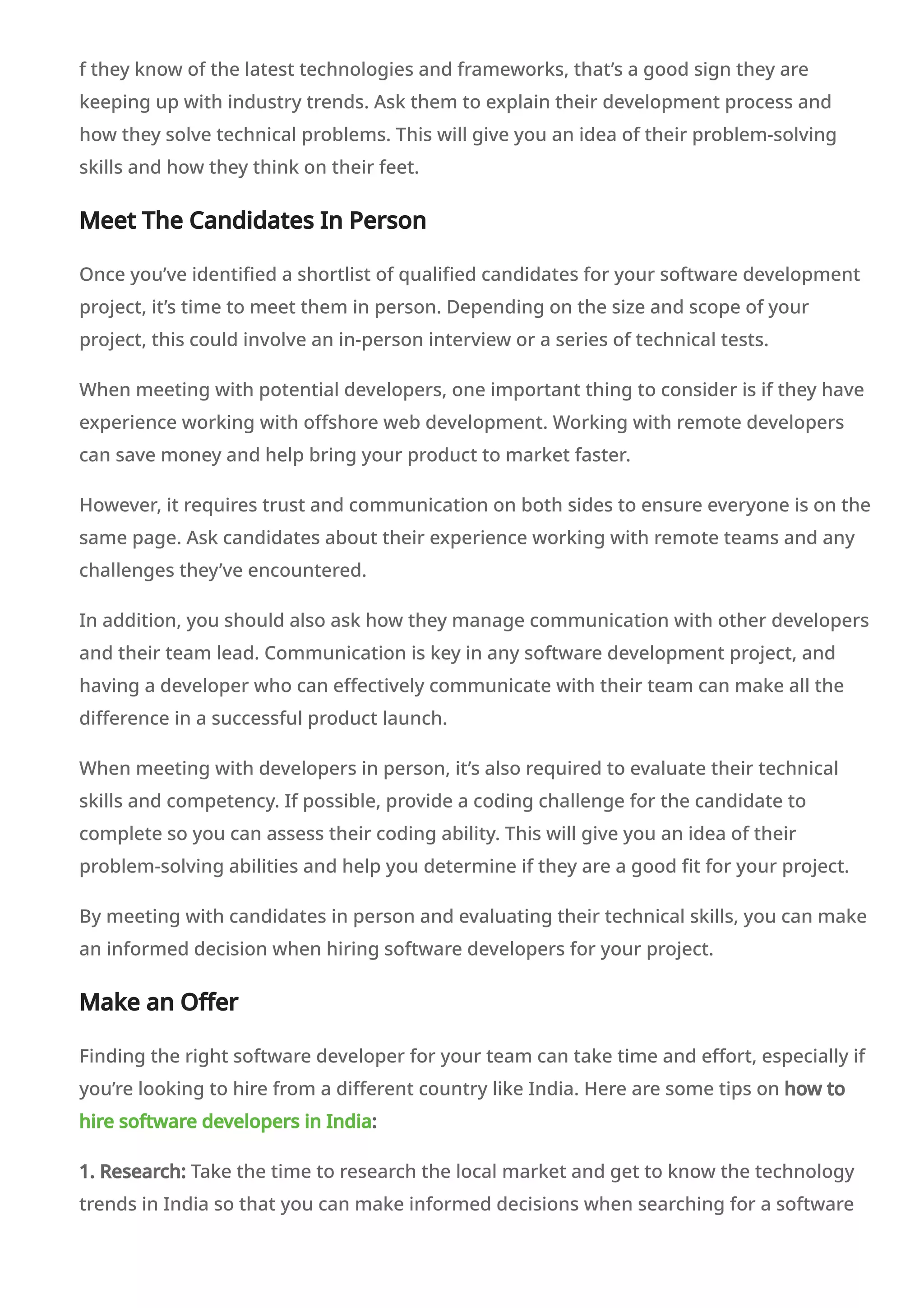 f they know of the latest technologies and frameworks, that’s a good sign they are
keeping up with industry trends. Ask them to explain their development process and
how they solve technical problems. This will give you an idea of their problem-solving
skills and how they think on their feet.
Meet The Candidates In Person
Once you’ve identified a shortlist of qualified candidates for your software development
project, it’s time to meet them in person. Depending on the size and scope of your
project, this could involve an in-person interview or a series of technical tests.
When meeting with potential developers, one important thing to consider is if they have
experience working with offshore web development. Working with remote developers
can save money and help bring your product to market faster.
However, it requires trust and communication on both sides to ensure everyone is on the
same page. Ask candidates about their experience working with remote teams and any
challenges they’ve encountered.
In addition, you should also ask how they manage communication with other developers
and their team lead. Communication is key in any software development project, and
having a developer who can effectively communicate with their team can make all the
difference in a successful product launch.
When meeting with developers in person, it’s also required to evaluate their technical
skills and competency. If possible, provide a coding challenge for the candidate to
complete so you can assess their coding ability. This will give you an idea of their
problem-solving abilities and help you determine if they are a good fit for your project.
By meeting with candidates in person and evaluating their technical skills, you can make
an informed decision when hiring software developers for your project.
Make an Offer
Finding the right software developer for your team can take time and effort, especially if
you’re looking to hire from a different country like India. Here are some tips on how to
hire software developers in India:
1. Research: Take the time to research the local market and get to know the technology
trends in India so that you can make informed decisions when searching for a software
developer. When hiring, you should also understand the cultural differences between
 