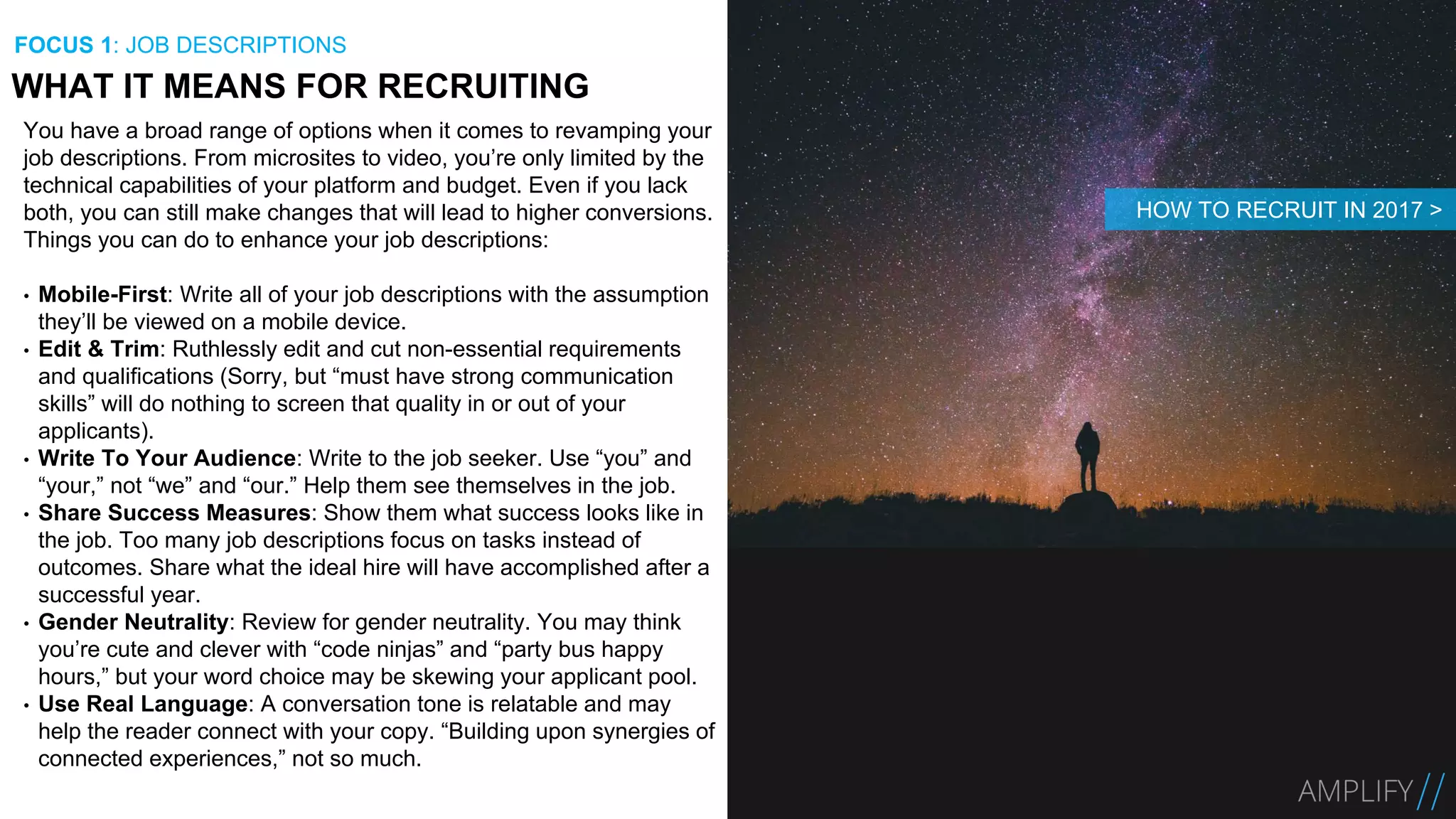You have a broad range of options when it comes to revamping your
job descriptions. From microsites to video, you’re only limited by the
technical capabilities of your platform and budget. Even if you lack
both, you can still make changes that will lead to higher conversions.
Things you can do to enhance your job descriptions:
• Mobile-First: Write all of your job descriptions with the assumption
they’ll be viewed on a mobile device.
• Edit & Trim: Ruthlessly edit and cut non-essential requirements
and qualifications (Sorry, but “must have strong communication
skills” will do nothing to screen that quality in or out of your
applicants).
• Write To Your Audience: Write to the job seeker. Use “you” and
“your,” not “we” and “our.” Help them see themselves in the job.
• Share Success Measures: Show them what success looks like in
the job. Too many job descriptions focus on tasks instead of
outcomes. Share what the ideal hire will have accomplished after a
successful year.
• Gender Neutrality: Review for gender neutrality. You may think
you’re cute and clever with “code ninjas” and “party bus happy
hours,” but your word choice may be skewing your applicant pool.
• Use Real Language: A conversation tone is relatable and may
help the reader connect with your copy. “Building upon synergies of
connected experiences,” not so much.
WHAT IT MEANS FOR RECRUITING
FOCUS 1: JOB DESCRIPTIONS
HOW TO RECRUIT IN 2017 >
 