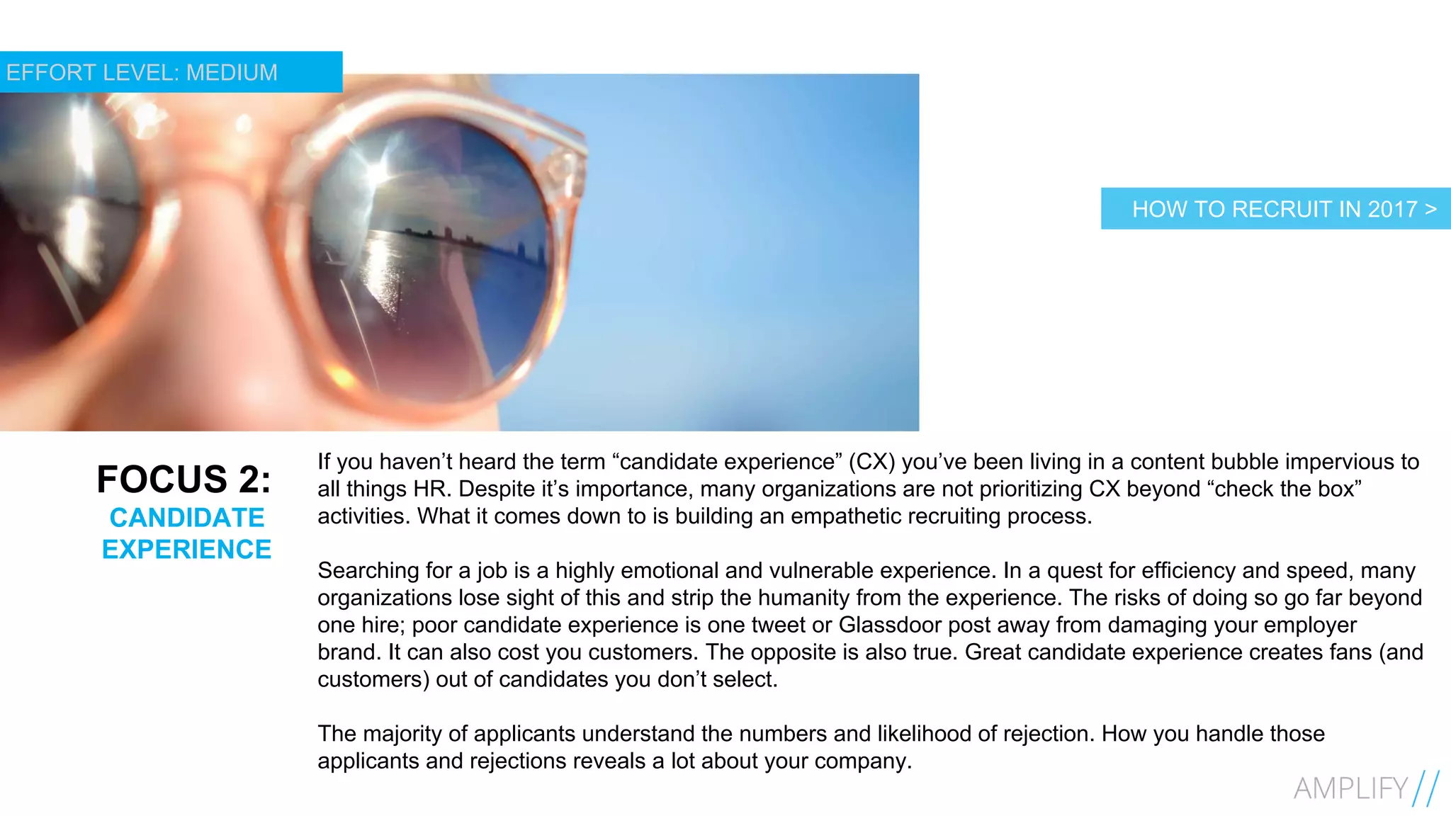 12
FOCUS 2:
CANDIDATE
EXPERIENCE
If you haven’t heard the term “candidate experience” (CX) you’ve been living in a content bubble impervious to
all things HR. Despite it’s importance, many organizations are not prioritizing CX beyond “check the box”
activities. What it comes down to is building an empathetic recruiting process.
Searching for a job is a highly emotional and vulnerable experience. In a quest for efficiency and speed, many
organizations lose sight of this and strip the humanity from the experience. The risks of doing so go far beyond
one hire; poor candidate experience is one tweet or Glassdoor post away from damaging your employer
brand. It can also cost you customers. The opposite is also true. Great candidate experience creates fans (and
customers) out of candidates you don’t select.
The majority of applicants understand the numbers and likelihood of rejection. How you handle those
applicants and rejections reveals a lot about your company.
HOW TO RECRUIT IN 2017 >
EFFORT LEVEL: MEDIUM
 