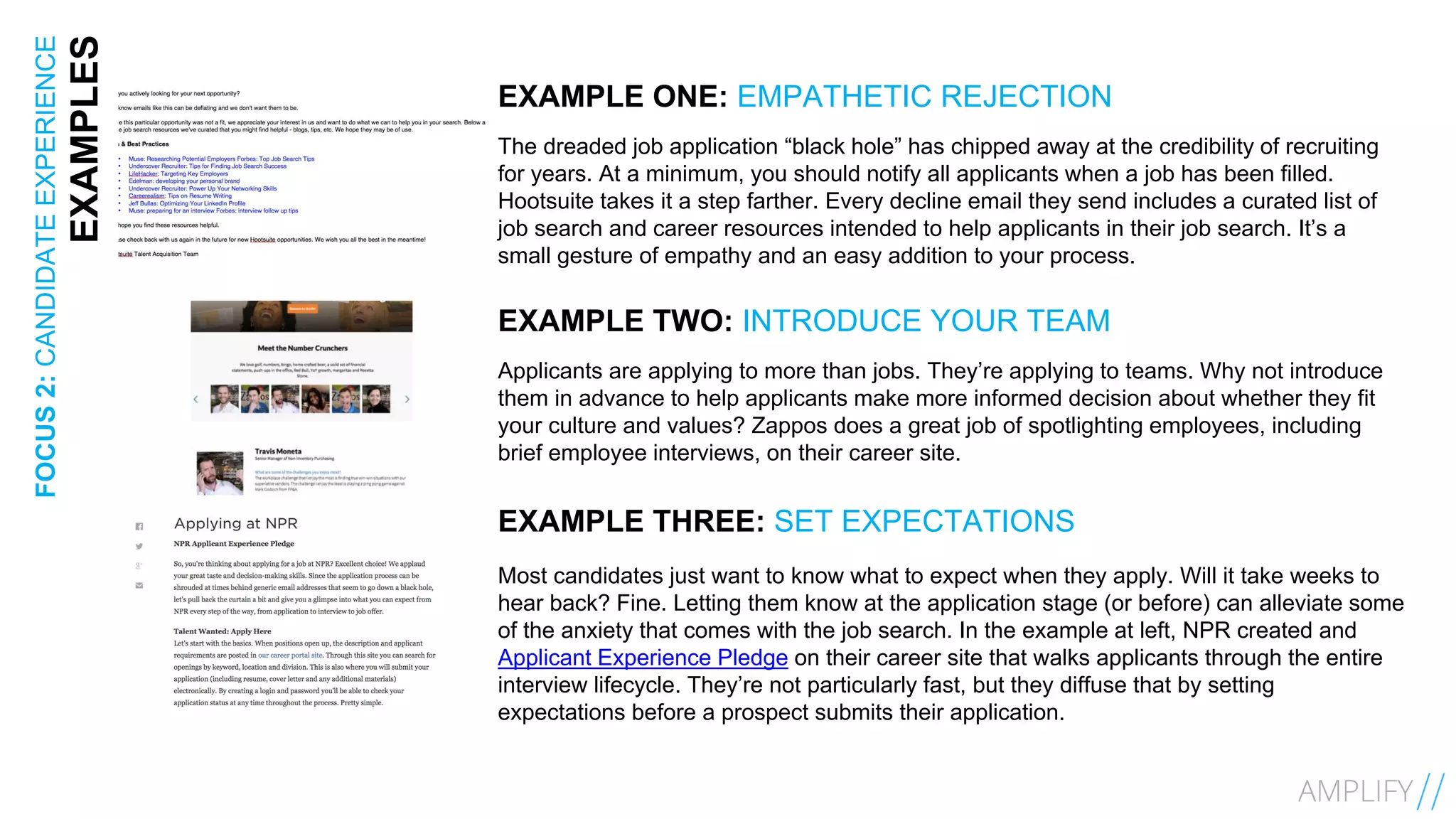 13FOCUS2:CANDIDATEEXPERIENCE
EXAMPLES EXAMPLE ONE: EMPATHETIC REJECTION
The dreaded job application “black hole” has chipped away at the credibility of recruiting
for years. At a minimum, you should notify all applicants when a job has been filled.
Hootsuite takes it a step farther. Every decline email they send includes a curated list of
job search and career resources intended to help applicants in their job search. It’s a
small gesture of empathy and an easy addition to your process.
EXAMPLE TWO: INTRODUCE YOUR TEAM
Applicants are applying to more than jobs. They’re applying to teams. Why not introduce
them in advance to help applicants make more informed decision about whether they fit
your culture and values? Zappos does a great job of spotlighting employees, including
brief employee interviews, on their career site.
EXAMPLE THREE: SET EXPECTATIONS
Most candidates just want to know what to expect when they apply. Will it take weeks to
hear back? Fine. Letting them know at the application stage (or before) can alleviate some
of the anxiety that comes with the job search. In the example at left, NPR created and
Applicant Experience Pledge on their career site that walks applicants through the entire
interview lifecycle. They’re not particularly fast, but they diffuse that by setting
expectations before a prospect submits their application.
 