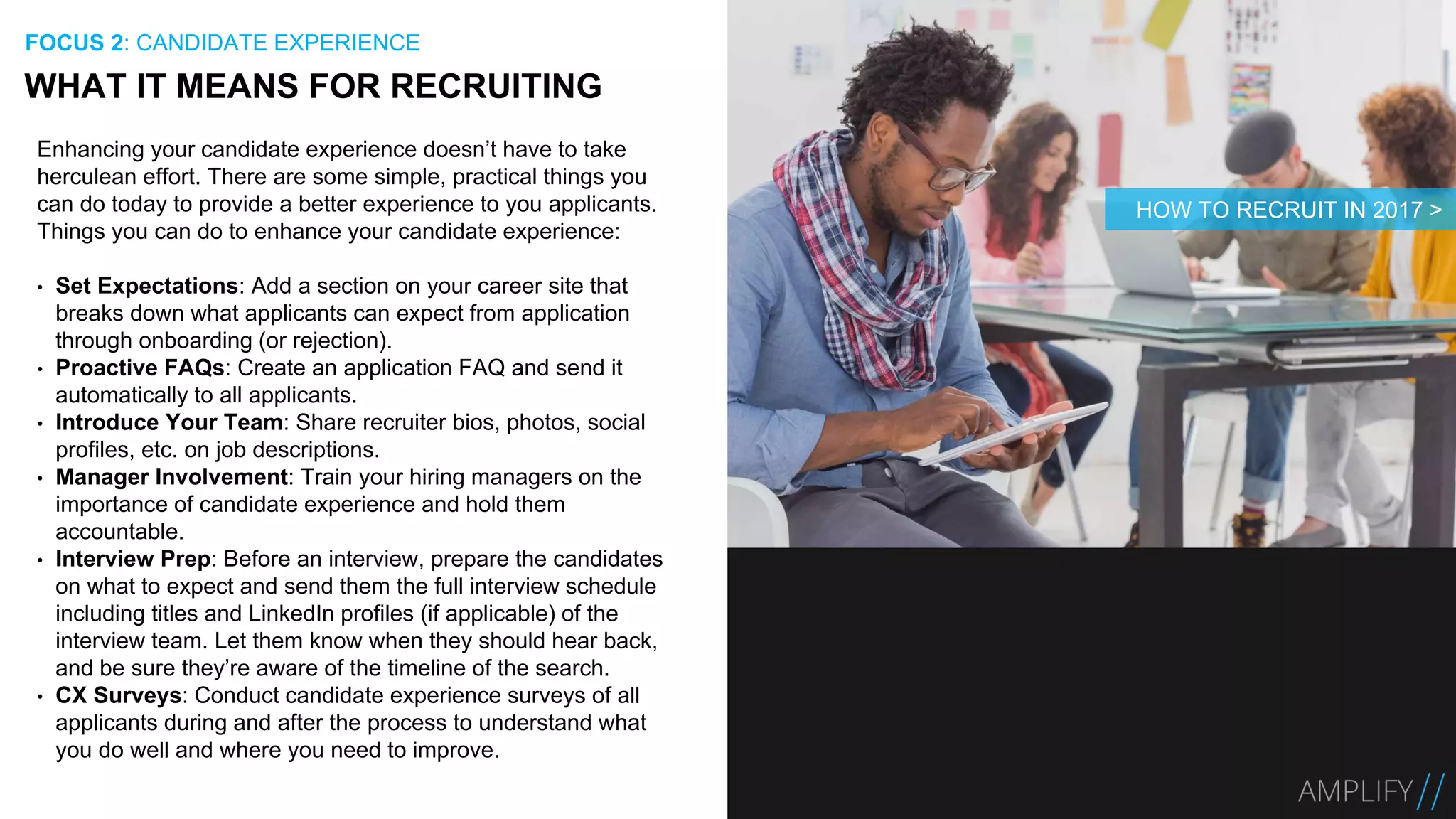 Enhancing your candidate experience doesn’t have to take
herculean effort. There are some simple, practical things you
can do today to provide a better experience to you applicants.
Things you can do to enhance your candidate experience:
• Set Expectations: Add a section on your career site that
breaks down what applicants can expect from application
through onboarding (or rejection).
• Proactive FAQs: Create an application FAQ and send it
automatically to all applicants.
• Introduce Your Team: Share recruiter bios, photos, social
profiles, etc. on job descriptions.
• Manager Involvement: Train your hiring managers on the
importance of candidate experience and hold them
accountable.
• Interview Prep: Before an interview, prepare the candidates
on what to expect and send them the full interview schedule
including titles and LinkedIn profiles (if applicable) of the
interview team. Let them know when they should hear back,
and be sure they’re aware of the timeline of the search.
• CX Surveys: Conduct candidate experience surveys of all
applicants during and after the process to understand what
you do well and where you need to improve.
WHAT IT MEANS FOR RECRUITING
FOCUS 2: CANDIDATE EXPERIENCE
HOW TO RECRUIT IN 2017 >
 