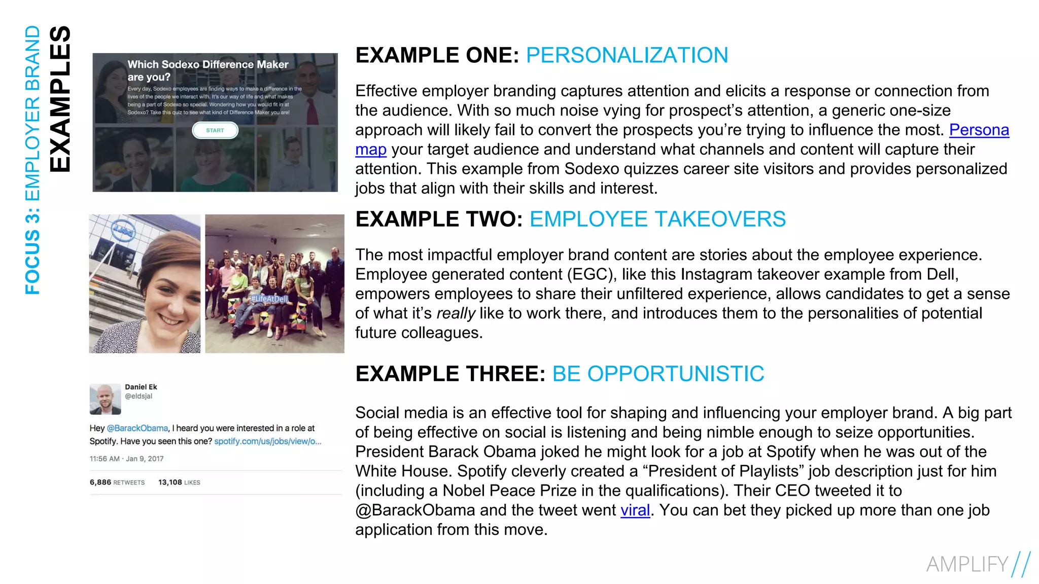 17FOCUS3:EMPLOYERBRAND
EXAMPLES EXAMPLE ONE: PERSONALIZATION
Effective employer branding captures attention and elicits a response or connection from
the audience. With so much noise vying for prospect’s attention, a generic one-size
approach will likely fail to convert the prospects you’re trying to influence the most. Persona
map your target audience and understand what channels and content will capture their
attention. This example from Sodexo quizzes career site visitors and provides personalized
jobs that align with their skills and interest.
EXAMPLE TWO: EMPLOYEE TAKEOVERS
The most impactful employer brand content are stories about the employee experience.
Employee generated content (EGC), like this Instagram takeover example from Dell,
empowers employees to share their unfiltered experience, allows candidates to get a sense
of what it’s really like to work there, and introduces them to the personalities of potential
future colleagues.
EXAMPLE THREE: BE OPPORTUNISTIC
Social media is an effective tool for shaping and influencing your employer brand. A big part
of being effective on social is listening and being nimble enough to seize opportunities.
President Barack Obama joked he might look for a job at Spotify when he was out of the
White House. Spotify cleverly created a “President of Playlists” job description just for him
(including a Nobel Peace Prize in the qualifications). Their CEO tweeted it to
@BarackObama and the tweet went viral. You can bet they picked up more than one job
application from this move.
 