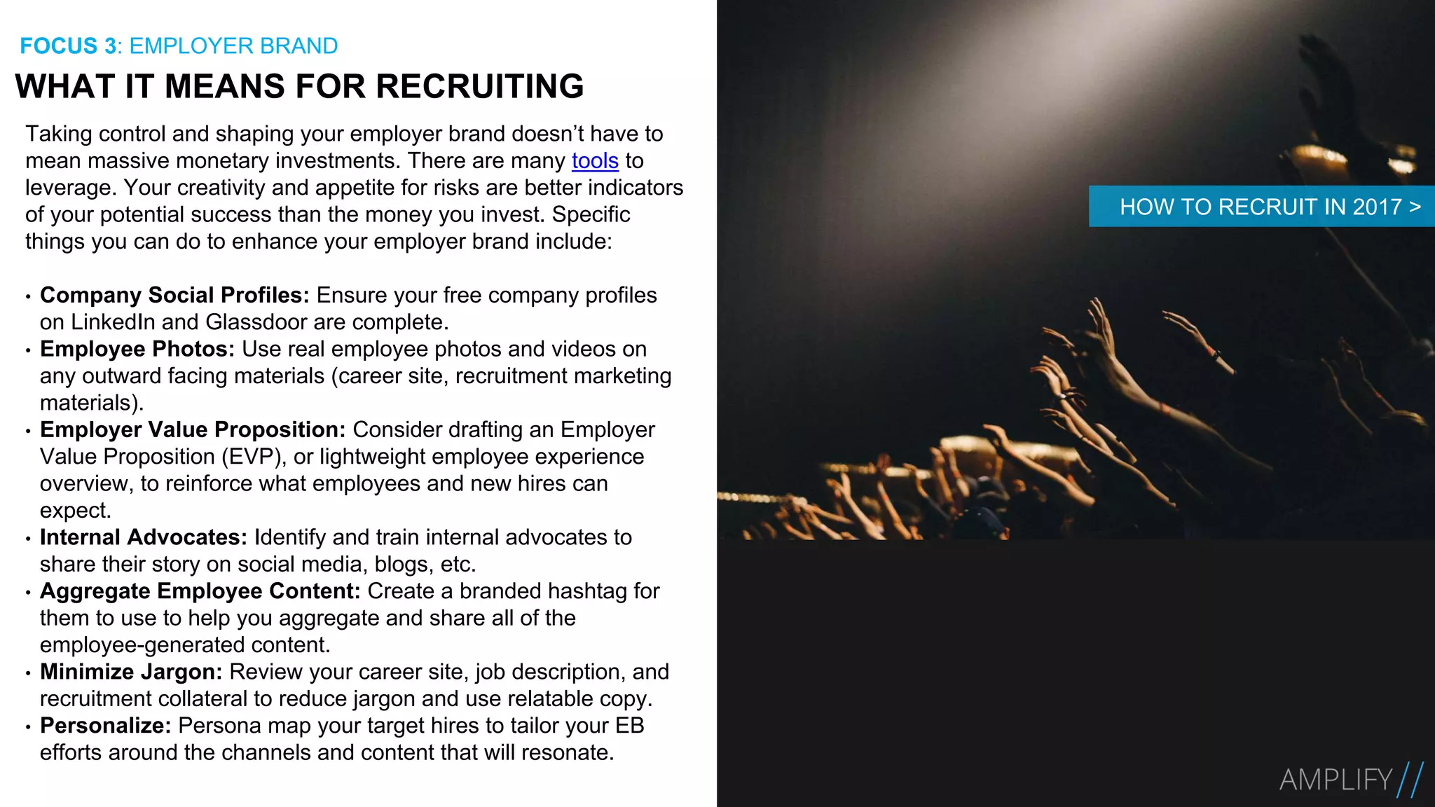 Taking control and shaping your employer brand doesn’t have to
mean massive monetary investments. There are many tools to
leverage. Your creativity and appetite for risks are better indicators
of your potential success than the money you invest. Specific
things you can do to enhance your employer brand include:
• Company Social Profiles: Ensure your free company profiles
on LinkedIn and Glassdoor are complete.
• Employee Photos: Use real employee photos and videos on
any outward facing materials (career site, recruitment marketing
materials).
• Employer Value Proposition: Consider drafting an Employer
Value Proposition (EVP), or lightweight employee experience
overview, to reinforce what employees and new hires can
expect.
• Internal Advocates: Identify and train internal advocates to
share their story on social media, blogs, etc.
• Aggregate Employee Content: Create a branded hashtag for
them to use to help you aggregate and share all of the
employee-generated content.
• Minimize Jargon: Review your career site, job description, and
recruitment collateral to reduce jargon and use relatable copy.
• Personalize: Persona map your target hires to tailor your EB
efforts around the channels and content that will resonate.
WHAT IT MEANS FOR RECRUITING
FOCUS 3: EMPLOYER BRAND
HOW TO RECRUIT IN 2017 >
 