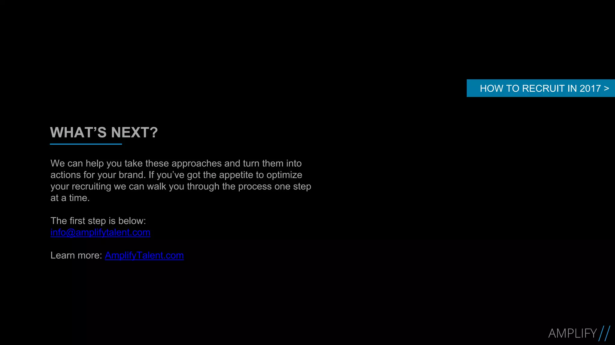 WHAT’S NEXT?
We can help you take these approaches and turn them into
actions for your brand. If you’ve got the appetite to optimize
your recruiting we can walk you through the process one step
at a time.
The first step is below:
info@amplifytalent.com
Learn more: AmplifyTalent.com
HOW TO RECRUIT IN 2017 >
 