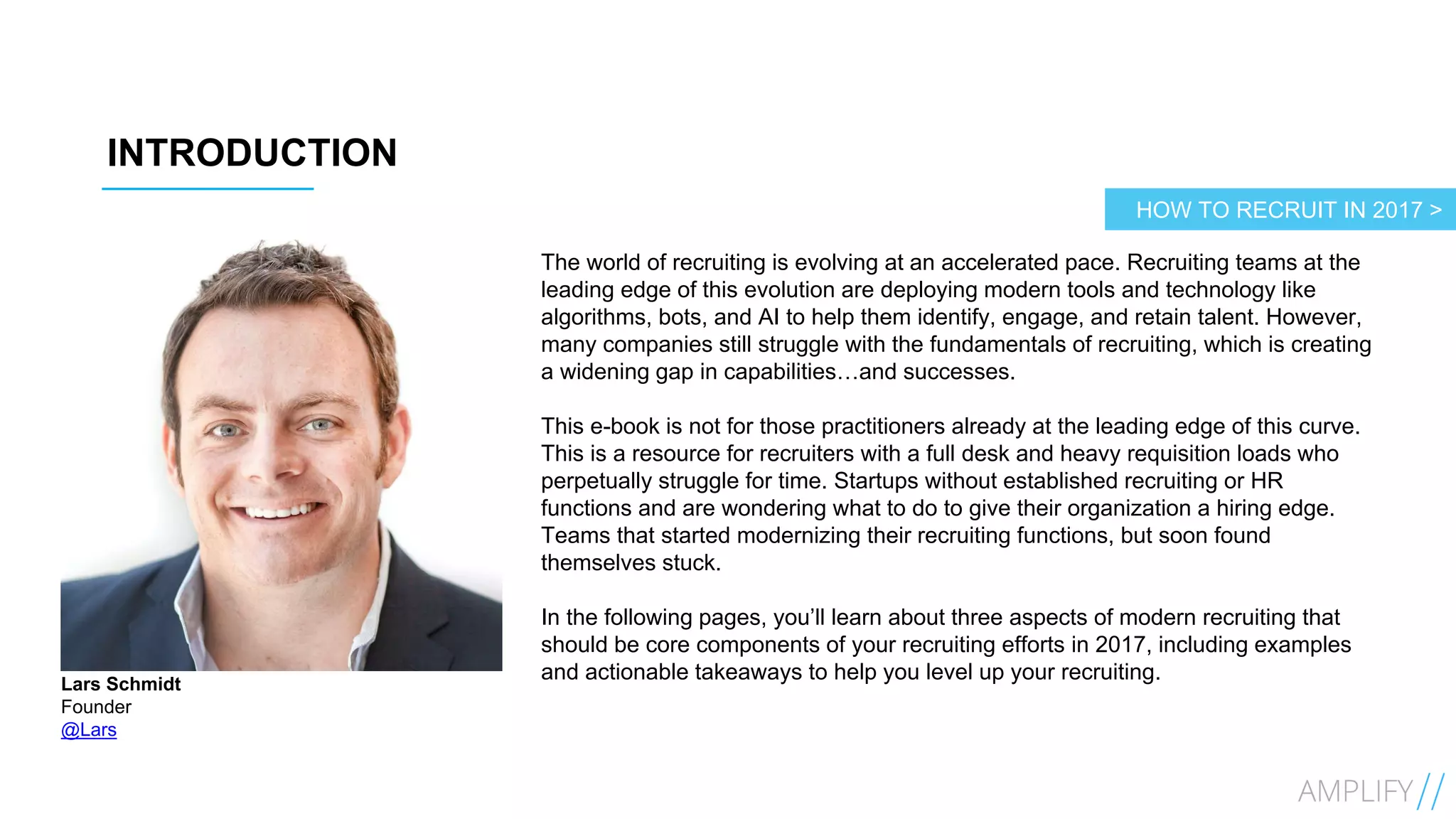 3
INTRODUCTION
Lars Schmidt
Founder
@Lars
The world of recruiting is evolving at an accelerated pace. Recruiting teams at the
leading edge of this evolution are deploying modern tools and technology like
algorithms, bots, and AI to help them identify, engage, and retain talent. However,
many companies still struggle with the fundamentals of recruiting, which is creating
a widening gap in capabilities…and successes.
This e-book is not for those practitioners already at the leading edge of this curve.
This is a resource for recruiters with a full desk and heavy requisition loads who
perpetually struggle for time. Startups without established recruiting or HR
functions and are wondering what to do to give their organization a hiring edge.
Teams that started modernizing their recruiting functions, but soon found
themselves stuck.
In the following pages, you’ll learn about three aspects of modern recruiting that
should be core components of your recruiting efforts in 2017, including examples
and actionable takeaways to help you level up your recruiting.
HOW TO RECRUIT IN 2017 >
 