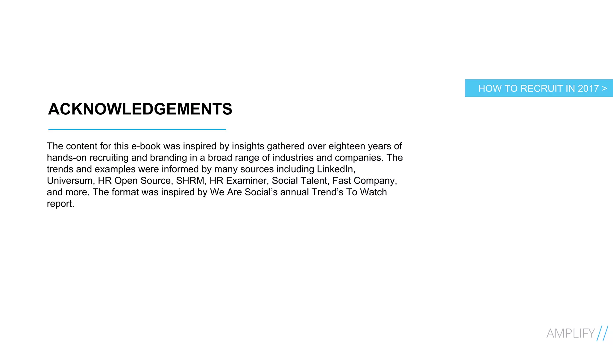 4
ACKNOWLEDGEMENTS
The content for this e-book was inspired by insights gathered over eighteen years of
hands-on recruiting and branding in a broad range of industries and companies. The
trends and examples were informed by many sources including LinkedIn,
Universum, HR Open Source, SHRM, HR Examiner, Social Talent, Fast Company,
and more. The format was inspired by We Are Social’s annual Trend’s To Watch
report.
HOW TO RECRUIT IN 2017 >
 
