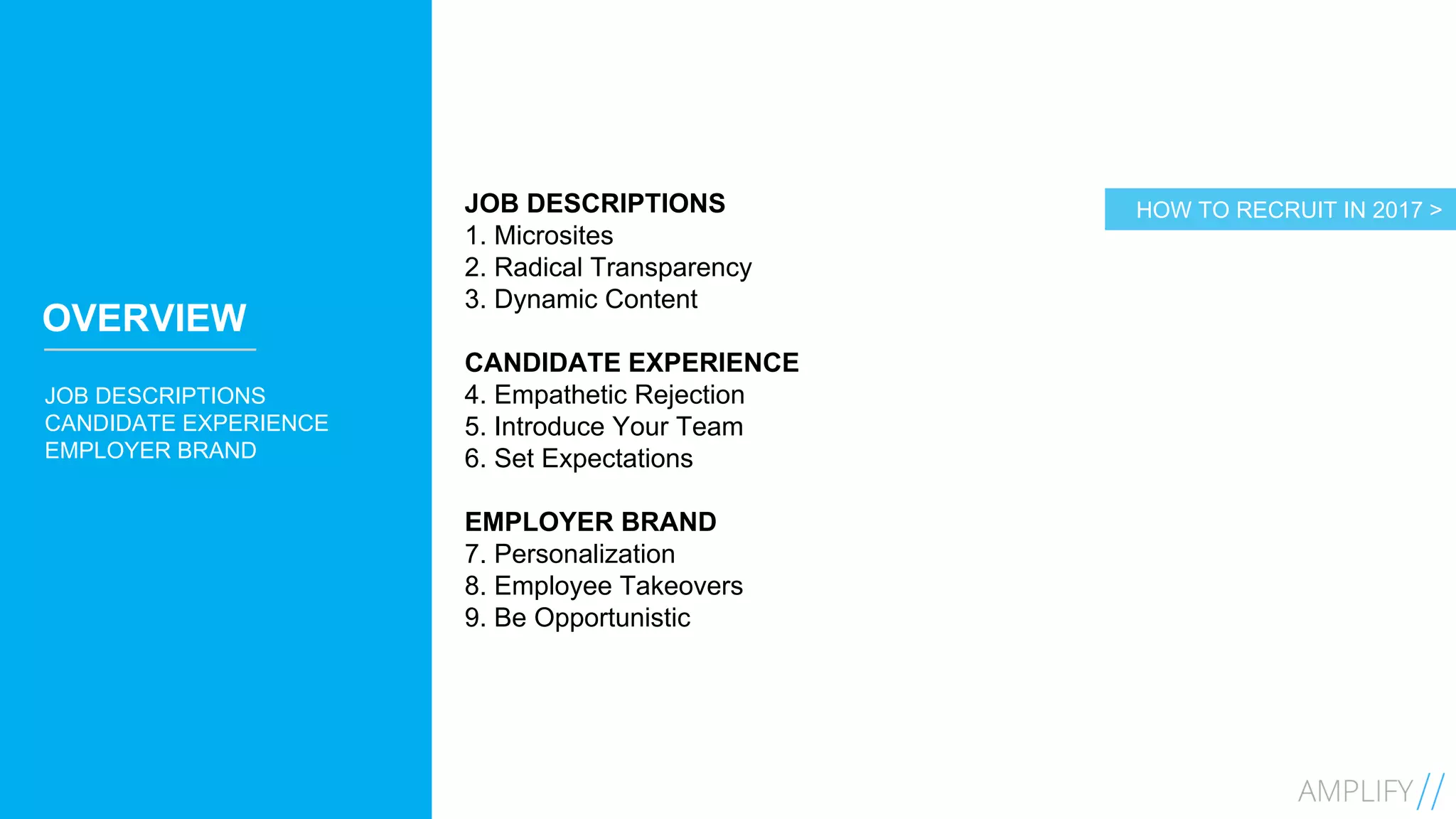 6
OVERVIEW
JOB DESCRIPTIONS
CANDIDATE EXPERIENCE
EMPLOYER BRAND
JOB DESCRIPTIONS
1. Microsites
2. Radical Transparency
3. Dynamic Content
CANDIDATE EXPERIENCE
4. Empathetic Rejection
5. Introduce Your Team
6. Set Expectations
EMPLOYER BRAND
7. Personalization
8. Employee Takeovers
9. Be Opportunistic
HOW TO RECRUIT IN 2017 >
 