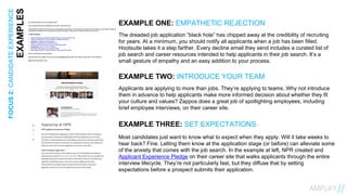 13FOCUS2:CANDIDATEEXPERIENCE
EXAMPLES EXAMPLE ONE: EMPATHETIC REJECTION
The dreaded job application “black hole” has chipped away at the credibility of recruiting
for years. At a minimum, you should notify all applicants when a job has been filled.
Hootsuite takes it a step farther. Every decline email they send includes a curated list of
job search and career resources intended to help applicants in their job search. It’s a
small gesture of empathy and an easy addition to your process.
EXAMPLE TWO: INTRODUCE YOUR TEAM
Applicants are applying to more than jobs. They’re applying to teams. Why not introduce
them in advance to help applicants make more informed decision about whether they fit
your culture and values? Zappos does a great job of spotlighting employees, including
brief employee interviews, on their career site.
EXAMPLE THREE: SET EXPECTATIONS
Most candidates just want to know what to expect when they apply. Will it take weeks to
hear back? Fine. Letting them know at the application stage (or before) can alleviate some
of the anxiety that comes with the job search. In the example at left, NPR created and
Applicant Experience Pledge on their career site that walks applicants through the entire
interview lifecycle. They’re not particularly fast, but they diffuse that by setting
expectations before a prospect submits their application.
 