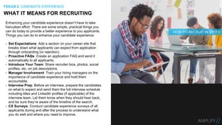 Enhancing your candidate experience doesn’t have to take
herculean effort. There are some simple, practical things you
can do today to provide a better experience to you applicants.
Things you can do to enhance your candidate experience:
• Set Expectations: Add a section on your career site that
breaks down what applicants can expect from application
through onboarding (or rejection).
• Proactive FAQs: Create an application FAQ and send it
automatically to all applicants.
• Introduce Your Team: Share recruiter bios, photos, social
profiles, etc. on job descriptions.
• Manager Involvement: Train your hiring managers on the
importance of candidate experience and hold them
accountable.
• Interview Prep: Before an interview, prepare the candidates
on what to expect and send them the full interview schedule
including titles and LinkedIn profiles (if applicable) of the
interview team. Let them know when they should hear back,
and be sure they’re aware of the timeline of the search.
• CX Surveys: Conduct candidate experience surveys of all
applicants during and after the process to understand what
you do well and where you need to improve.
WHAT IT MEANS FOR RECRUITING
FOCUS 2: CANDIDATE EXPERIENCE
HOW TO RECRUIT IN 2017 >
 