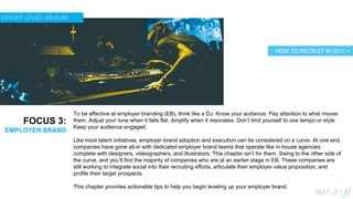 16
FOCUS 3:
EMPLOYER BRAND
To be effective at employer branding (EB), think like a DJ. Know your audience. Pay attention to what moves
them. Adjust your tune when it falls flat. Amplify when it resonates. Don’t limit yourself to one tempo or style.
Keep your audience engaged.
Like most talent initiatives, employer brand adoption and execution can be considered on a curve. At one end,
companies have gone all-in with dedicated employer brand teams that operate like in-house agencies
complete with designers, videographers, and illustrators. This chapter isn’t for them. Swing to the other side of
the curve, and you’ll find the majority of companies who are at an earlier stage in EB. These companies are
still working to integrate social into their recruiting efforts, articulate their employer value proposition, and
profile their target prospects.
This chapter provides actionable tips to help you begin leveling up your employer brand.
HOW TO RECRUIT IN 2017 >
EFFORT LEVEL: MEDIUM
 