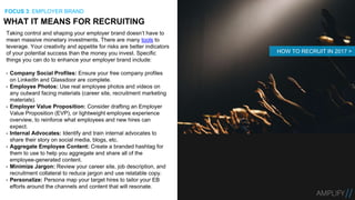 Taking control and shaping your employer brand doesn’t have to
mean massive monetary investments. There are many tools to
leverage. Your creativity and appetite for risks are better indicators
of your potential success than the money you invest. Specific
things you can do to enhance your employer brand include:
• Company Social Profiles: Ensure your free company profiles
on LinkedIn and Glassdoor are complete.
• Employee Photos: Use real employee photos and videos on
any outward facing materials (career site, recruitment marketing
materials).
• Employer Value Proposition: Consider drafting an Employer
Value Proposition (EVP), or lightweight employee experience
overview, to reinforce what employees and new hires can
expect.
• Internal Advocates: Identify and train internal advocates to
share their story on social media, blogs, etc.
• Aggregate Employee Content: Create a branded hashtag for
them to use to help you aggregate and share all of the
employee-generated content.
• Minimize Jargon: Review your career site, job description, and
recruitment collateral to reduce jargon and use relatable copy.
• Personalize: Persona map your target hires to tailor your EB
efforts around the channels and content that will resonate.
WHAT IT MEANS FOR RECRUITING
FOCUS 3: EMPLOYER BRAND
HOW TO RECRUIT IN 2017 >
 