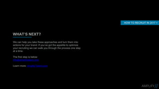 WHAT’S NEXT?
We can help you take these approaches and turn them into
actions for your brand. If you’ve got the appetite to optimize
your recruiting we can walk you through the process one step
at a time.
The first step is below:
info@amplifytalent.com
Learn more: AmplifyTalent.com
HOW TO RECRUIT IN 2017 >
 